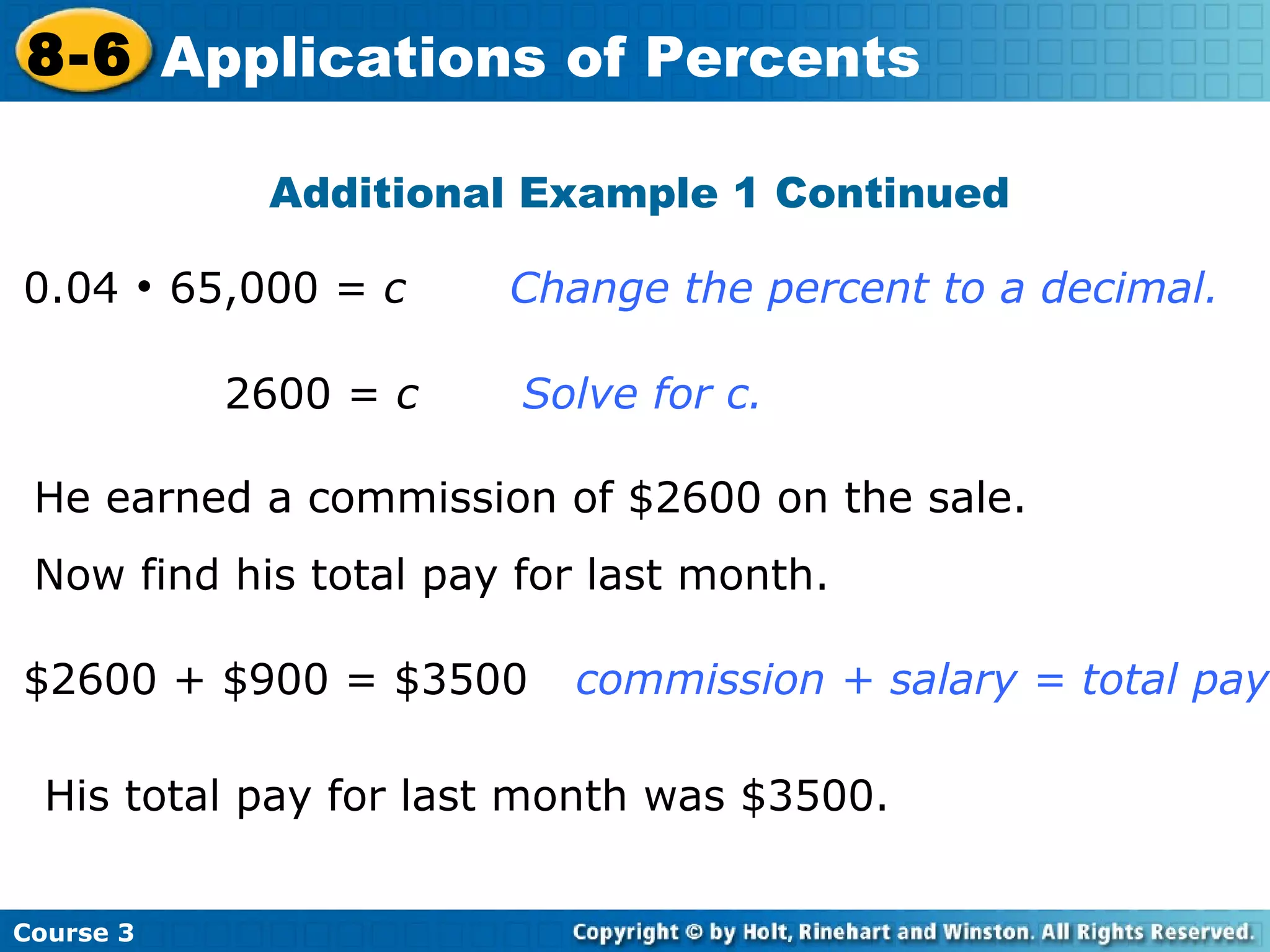 0.04    65,000 =  c   Change the percent to a decimal. Additional Example 1 Continued   2600 =  c   Solve for c. He earned a commission of $2600 on the sale. Now find his total pay for last month. $2600 + $900 = $3500   commission + salary = total pay His total pay for last month was $3500. Course 3 8-6 Applications of Percents 