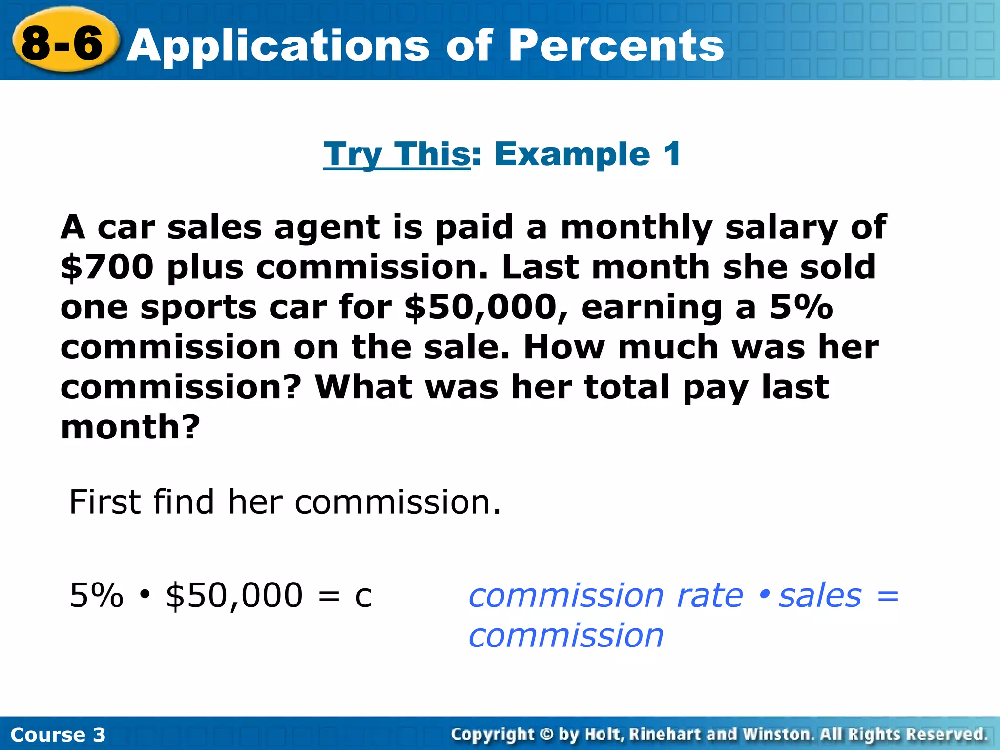A car sales agent is paid a monthly salary of $700 plus commission. Last month she sold one sports car for $50,000, earning a 5% commission on the sale. How much was her commission? What was her total pay last month? Try This : Example 1 First find her commission. 5%    $50,000 = c commission rate     sales =  commission Course 3 8-6 Applications of Percents 
