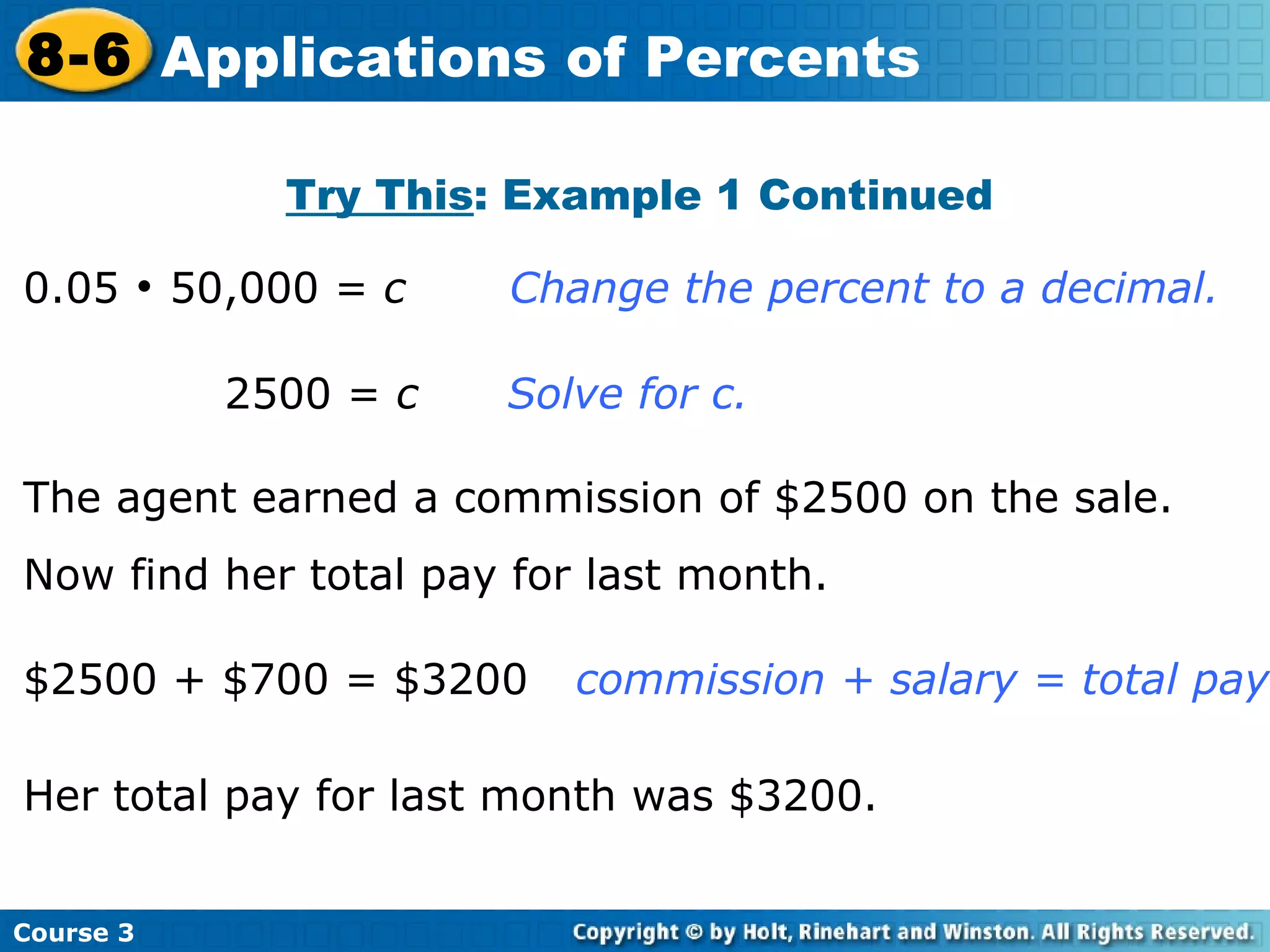 0.05    50,000 =  c   Change the percent to a decimal. Try This : Example 1 Continued   2500 =  c   Solve for c. The agent earned a commission of $2500 on the sale. Now find her total pay for last month. $2500 + $700 = $3200   commission + salary = total pay Her total pay for last month was $3200. Course 3 8-6 Applications of Percents 