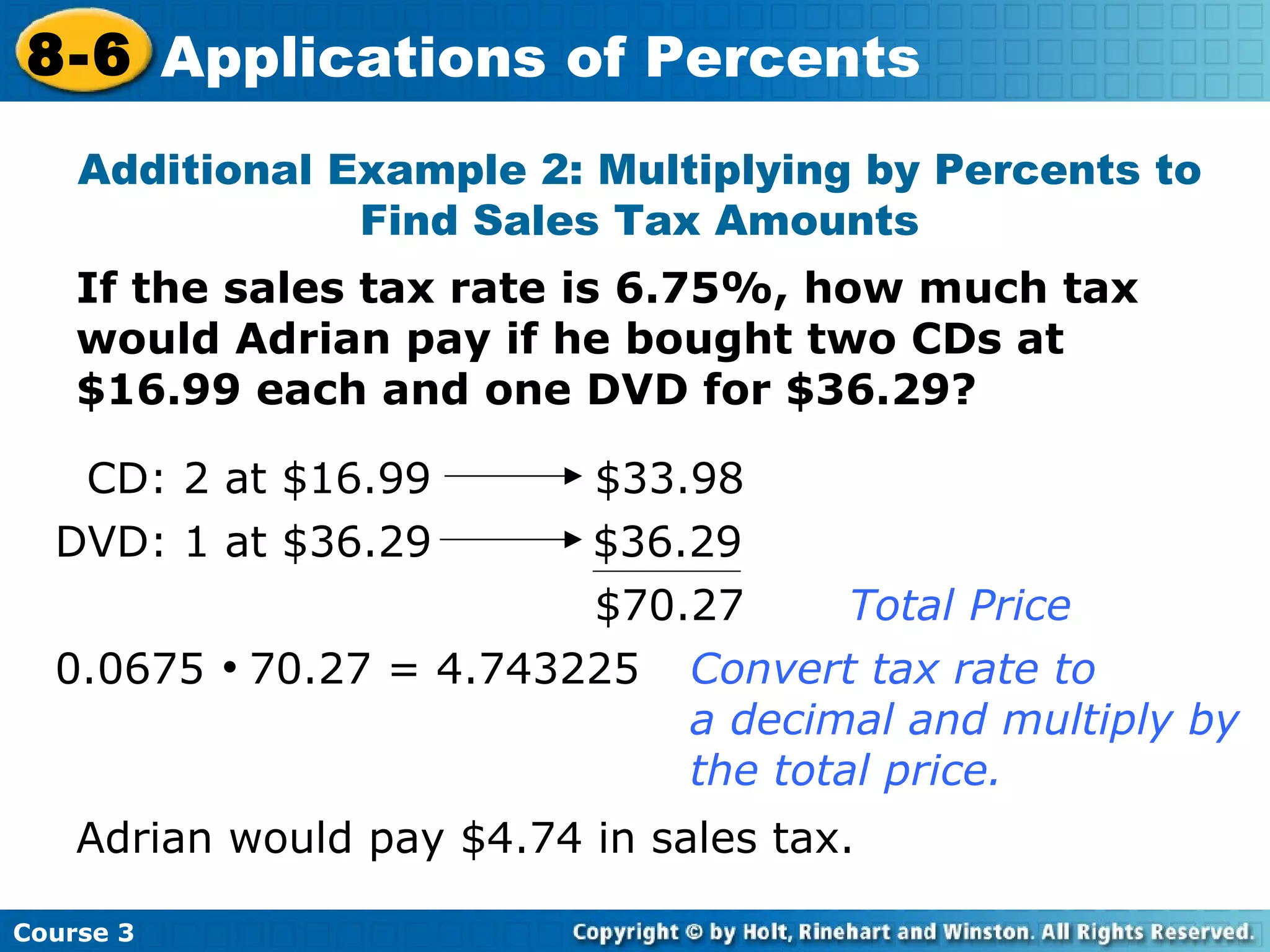 If the sales tax rate is 6.75%, how much tax would Adrian pay if he bought two CDs at $16.99 each and one DVD for $36.29? Additional Example 2: Multiplying by Percents to Find Sales Tax Amounts $70.27 Total Price 0.0675     70.27 = 4.743225 Convert tax rate to  a decimal and multiply by  the total price. Adrian would pay $4.74 in sales tax. Course 3 8-6 Applications of Percents CD: 2 at $16.99 $33.98 DVD: 1 at $36.29   $36.29 