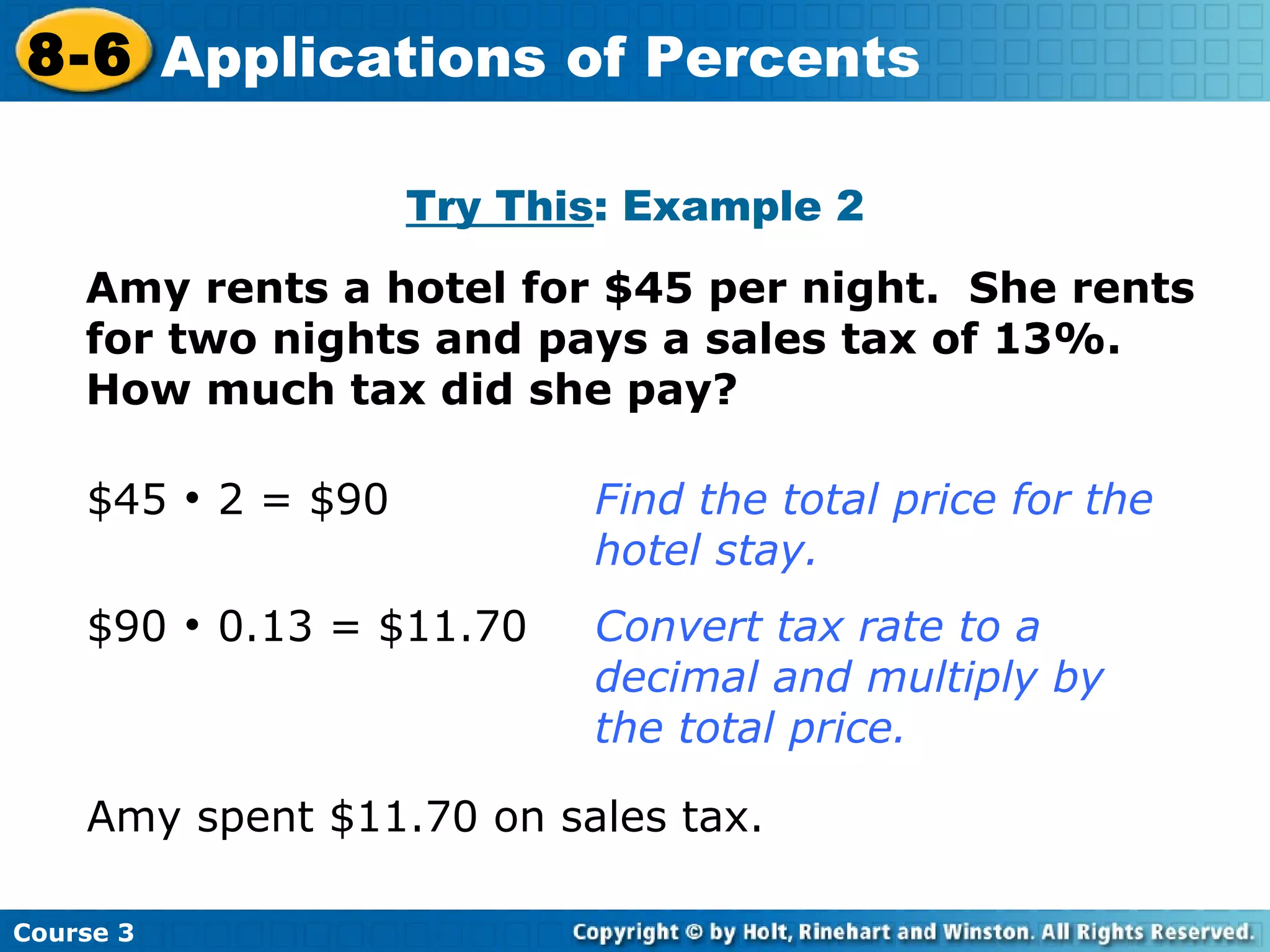 Try This : Example 2 Amy rents a hotel for $45 per night.  She rents for two nights and pays a sales tax of 13%.  How much tax did she pay? Insert Lesson Title Here $45    2 = $90  Find the total price for the  hotel stay. $90    0.13 = $11.70  Convert tax rate to a  decimal and multiply by  the total price. Amy spent $11.70 on sales tax. Course 3 8-6 Applications of Percents 