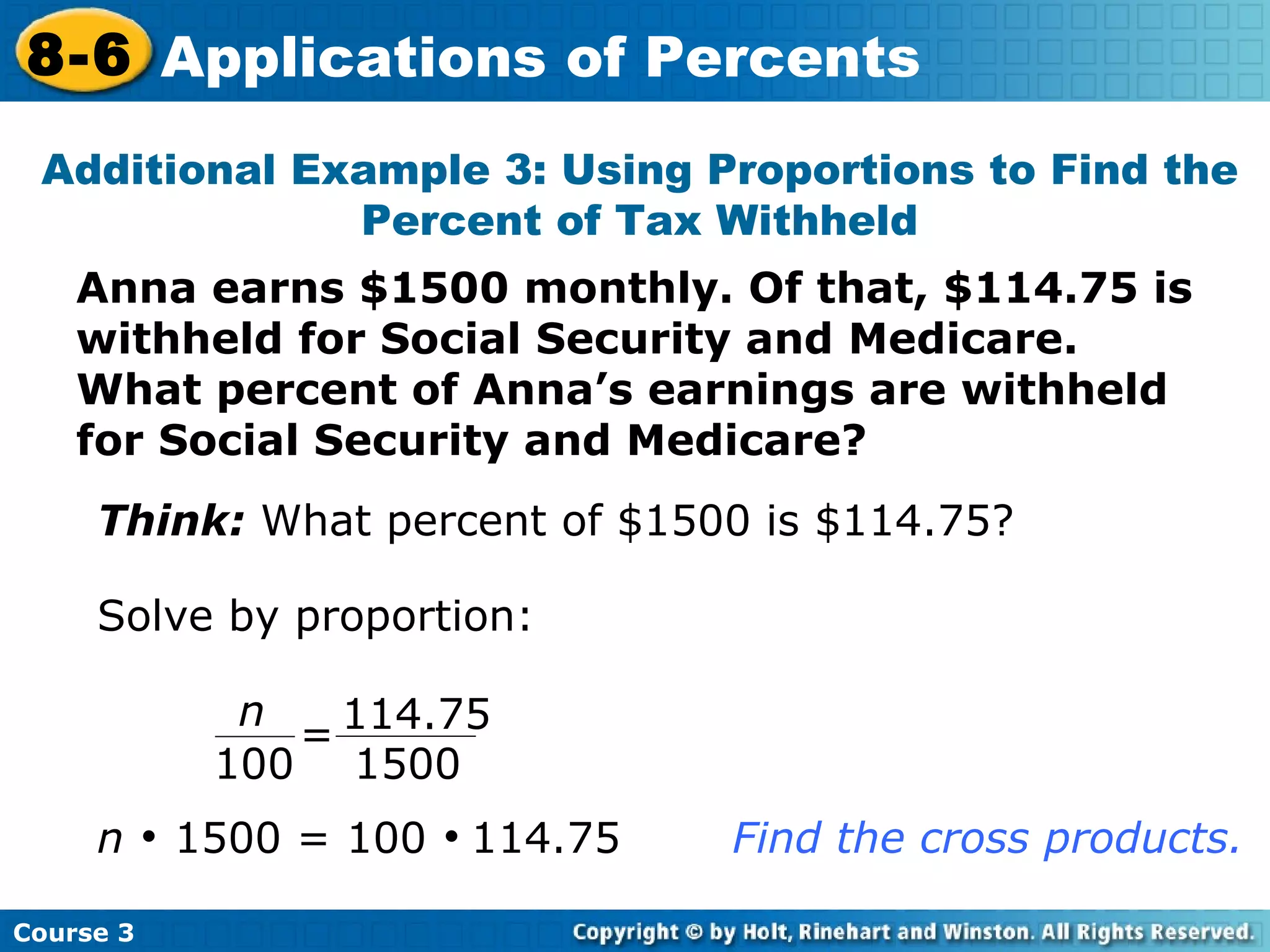 Anna earns $1500 monthly. Of that, $114.75 is withheld for Social Security and Medicare.  What percent of Anna’s earnings are withheld for Social Security and Medicare? Additional Example 3: Using Proportions to Find the Percent of Tax Withheld Think:  What percent of $1500 is $114.75? Solve by proportion: n     1500 = 100     114.75 Find the cross products. Course 3 8-6 Applications of Percents 114.75 1500 n 100 = 