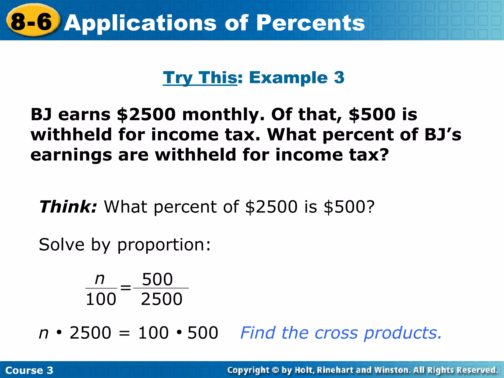 BJ earns $2500 monthly. Of that, $500 is withheld for income tax. What percent of BJ’s earnings are withheld for income tax? Try This : Example 3 Think:  What percent of $2500 is $500? Solve by proportion: n     2500 = 100     500 Find the cross products. Course 3 8-6 Applications of Percents 500 2500 n 100 = 