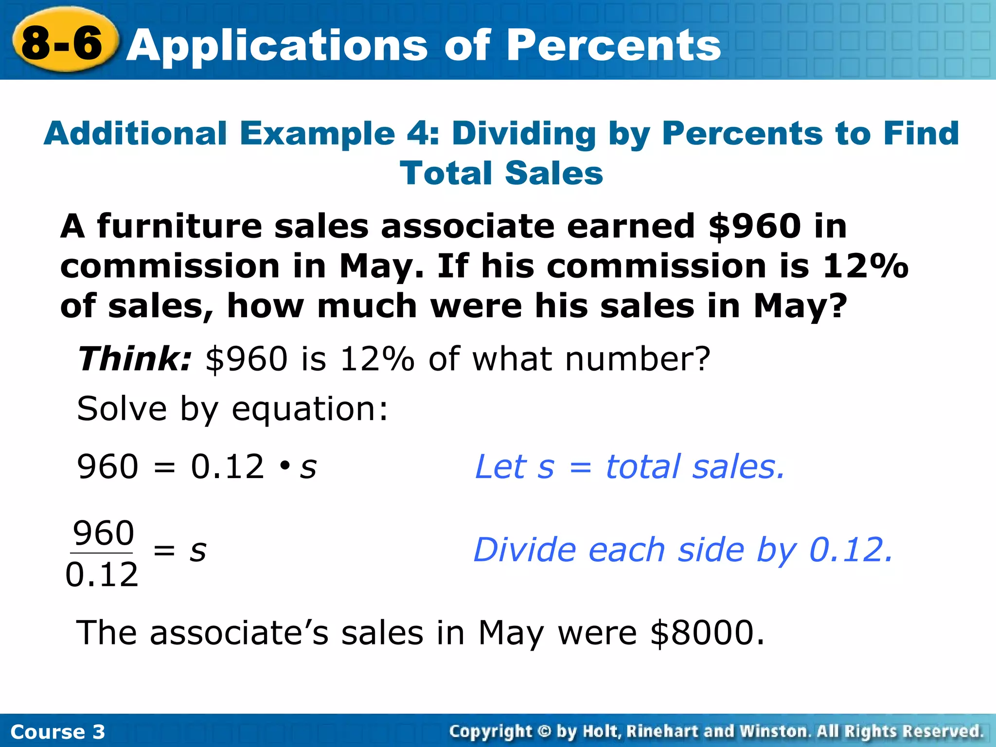 A furniture sales associate earned $960 in commission in May. If his commission is 12% of sales, how much were his sales in May? Additional Example 4: Dividing by Percents to Find Total Sales Think:  $960 is 12% of what number? Solve by equation: 960 = 0.12     s Let s = total sales. The associate’s sales in May were $8000. Course 3 8-6 Applications of Percents 960 0.12 =  s     Divide each side by 0.12.  