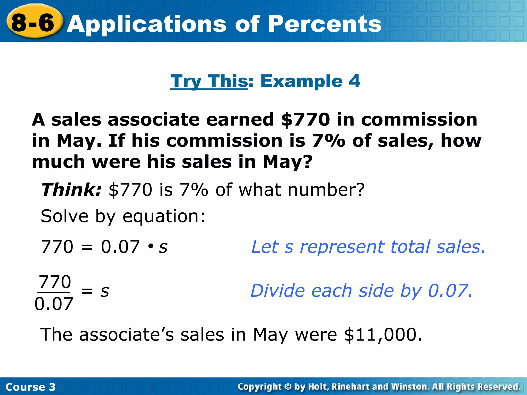 A sales associate earned $770 in commission in May. If his commission is 7% of sales, how much were his sales in May? Try This : Example 4 Think:  $770 is 7% of what number? Solve by equation: 770 = 0.07     s Let s represent total sales. The associate’s sales in May were $11,000. Course 3 8-6 Applications of Percents 770 0.07 =  s     Divide each side by 0.07.   