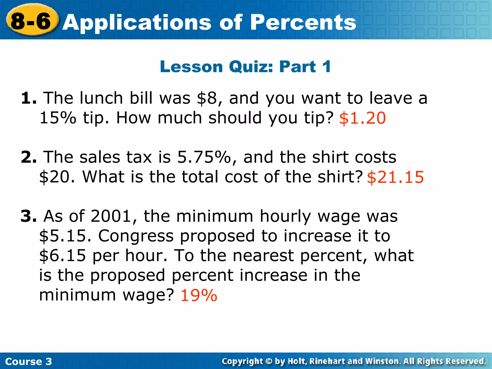 Lesson Quiz: Part 1 1.  The lunch bill was $8, and you want to leave a 15% tip. How much should you tip?  2.  The sales tax is 5.75%, and the shirt costs $20. What is the total cost of the shirt? 3.  As of 2001, the minimum hourly wage was $5.15. Congress proposed to increase it to $6.15 per hour. To the nearest percent, what is the proposed percent increase in the minimum wage? $21.15 $1.20 Insert Lesson Title Here 19% Course 3 8-6 Applications of Percents 