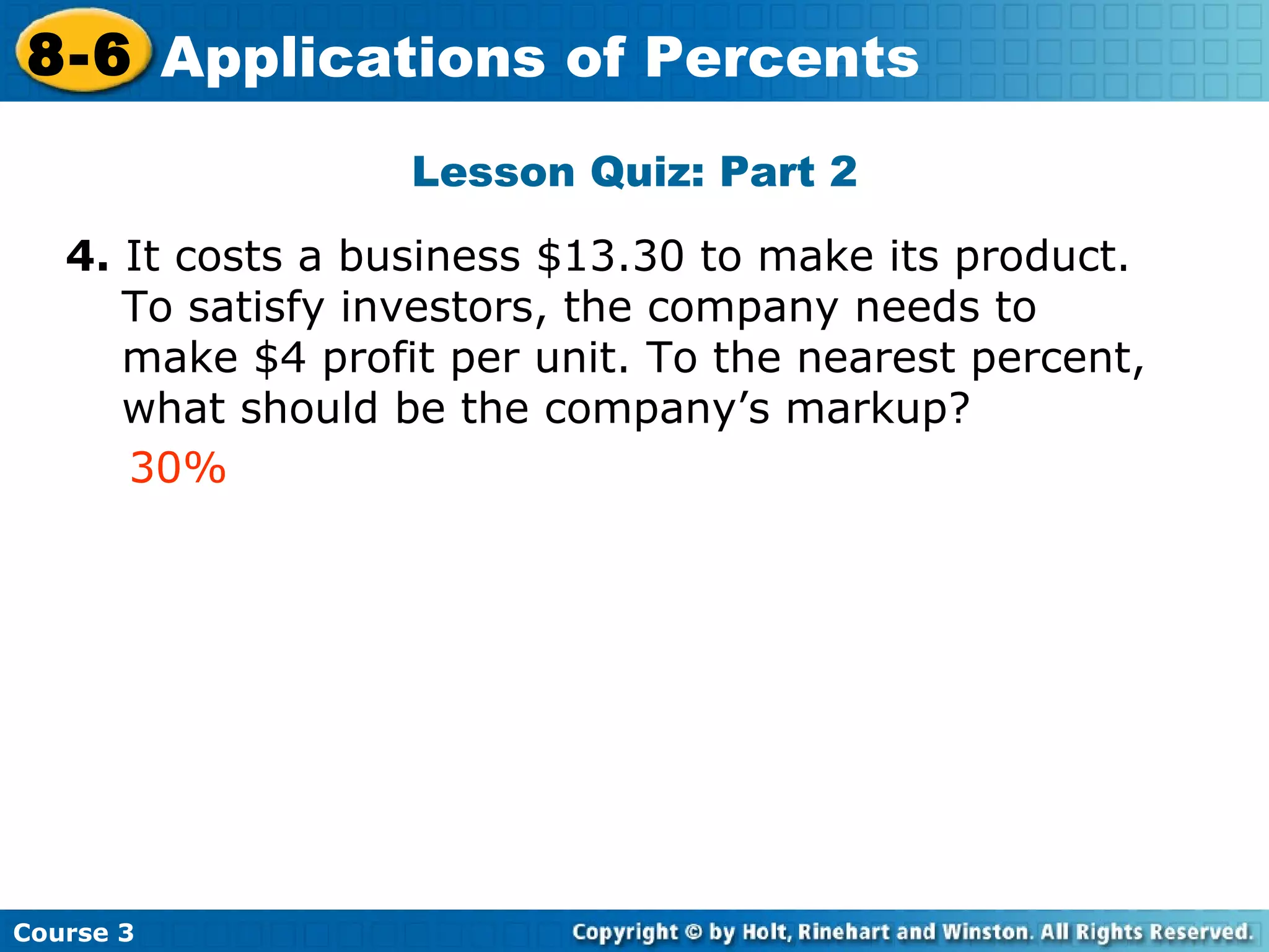 Lesson Quiz: Part 2 4.  It costs a business $13.30 to make its product.  To satisfy investors, the company needs to make $4 profit per unit. To the nearest percent, what should be the company’s markup? Insert Lesson Title Here 30% Course 3 8-6 Applications of Percents 