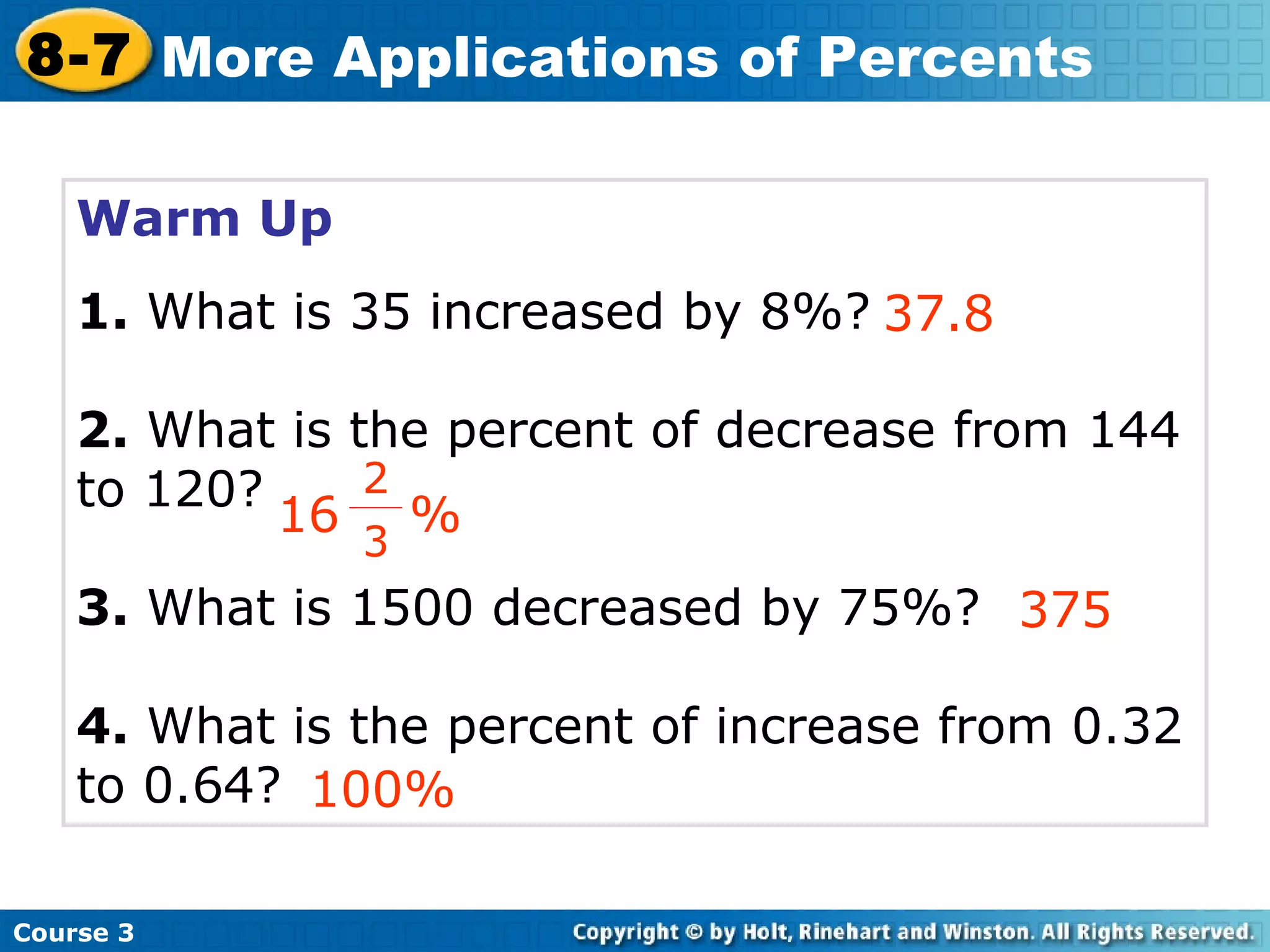 Warm Up 1.  What is 35 increased by 8%? 2.  What is the percent of decrease from 144 to 120? 3.  What is 1500 decreased by 75%? 4.  What is the percent of increase from 0.32 to 0.64? 37.8 375 100% Course 3 8-7 More Applications of Percents 16  % 2 3 