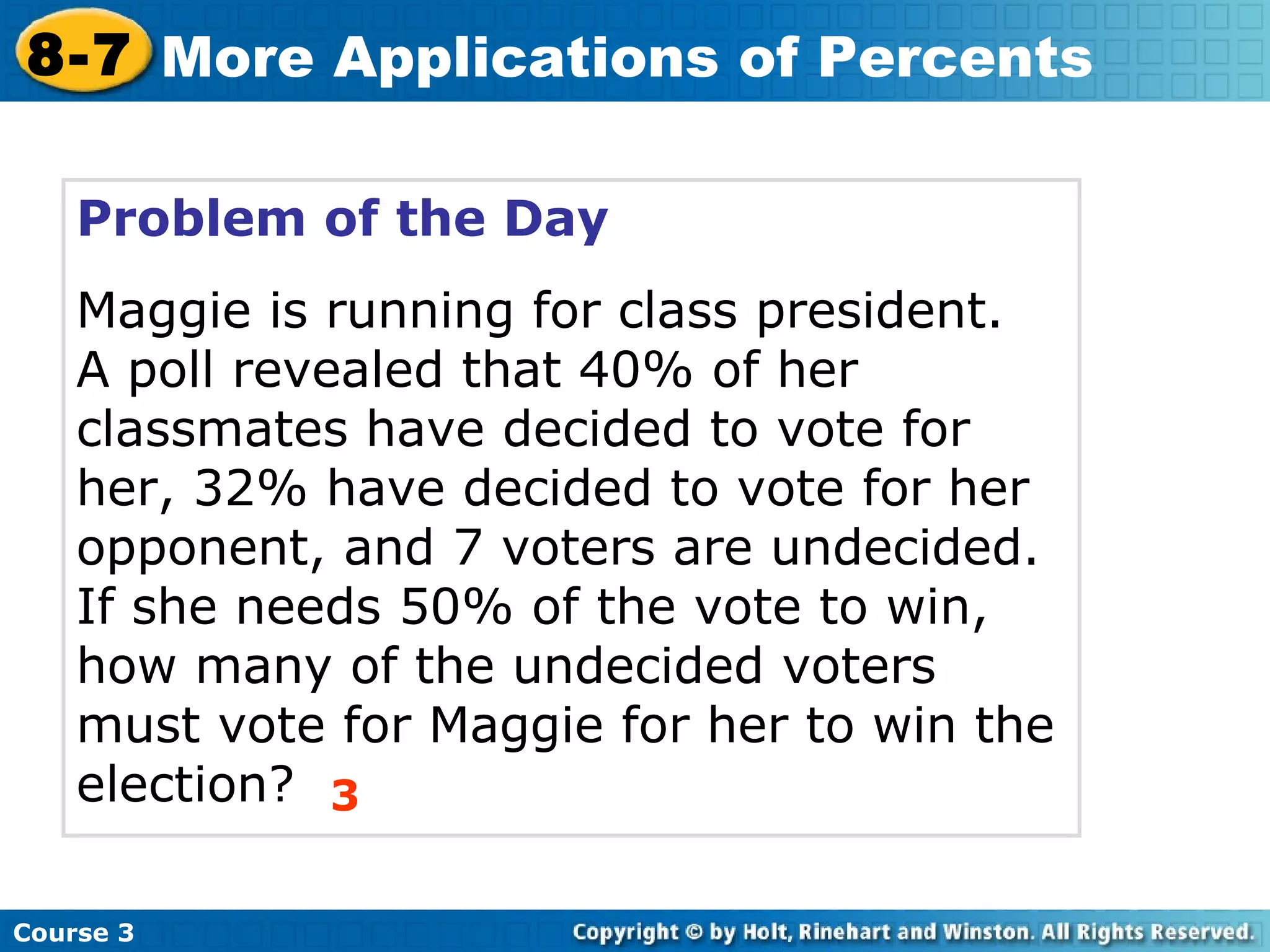 Problem of the Day Maggie is running for class president.  A poll revealed that 40% of her classmates have decided to vote for her, 32% have decided to vote for her opponent, and 7 voters are undecided.  If she needs 50% of the vote to win, how many of the undecided voters must vote for Maggie for her to win the election? 3 Course 3 8-7 More Applications of Percents 