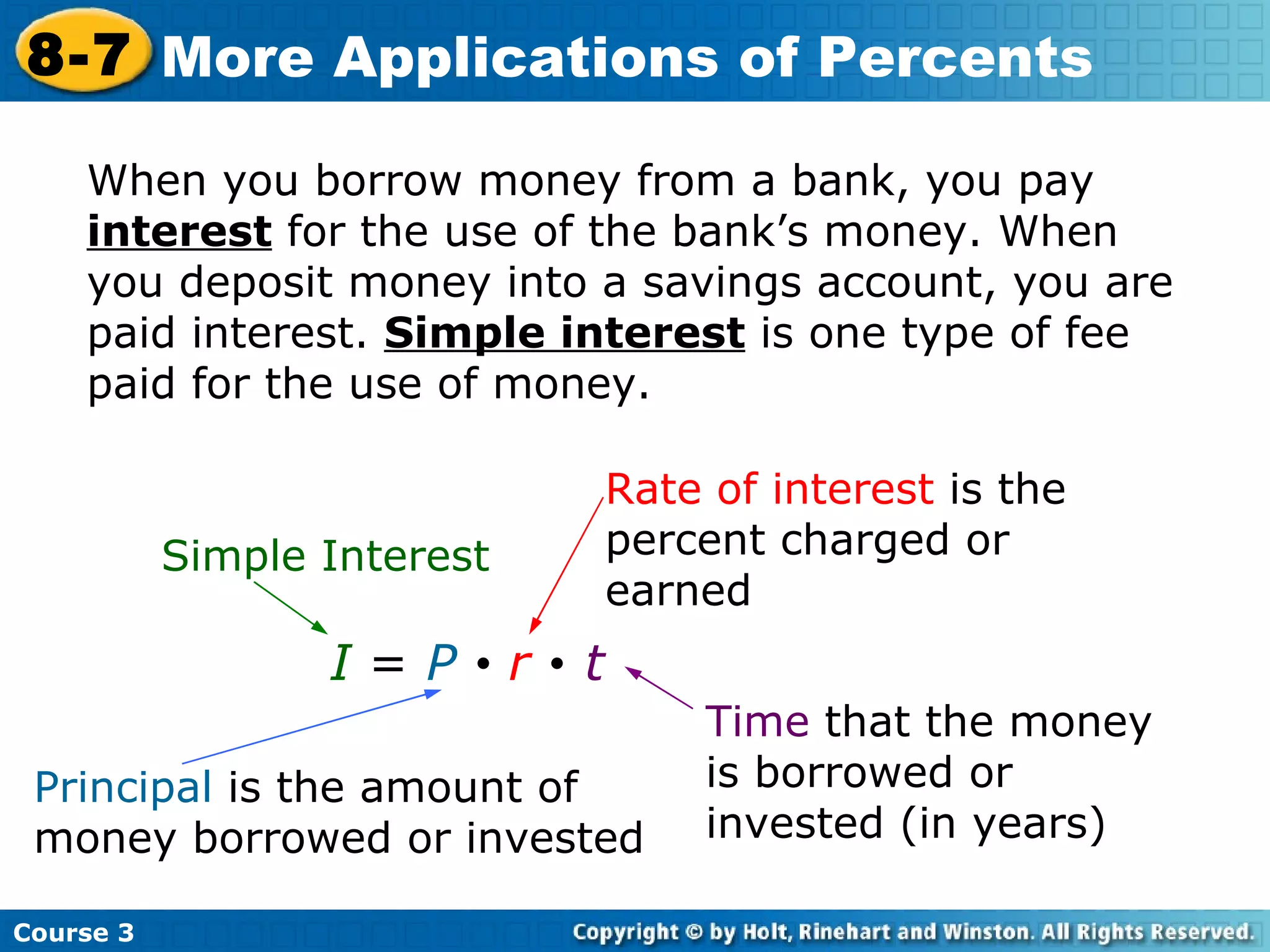 When you borrow money from a bank, you pay  interest  for the use of the bank’s money. When you deposit money into a savings account, you are paid interest.  Simple interest  is one type of fee paid for the use of money. I   =  P      r      t Course 3 8-7 More Applications of Percents Simple Interest Principal  is the amount of money borrowed or invested Rate of interest  is the percent charged or earned Time  that the money is borrowed or invested (in years) 