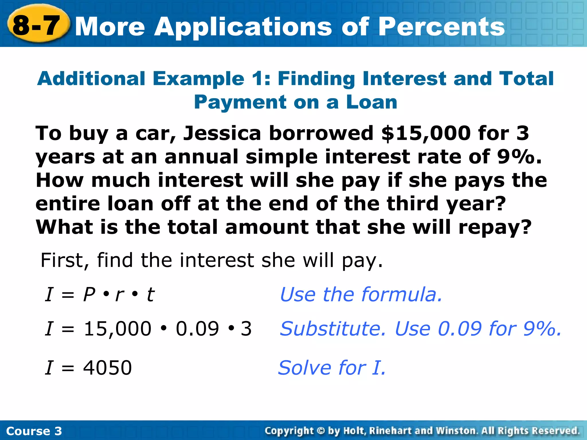 To buy a car, Jessica borrowed $15,000 for 3 years at an annual simple interest rate of 9%.  How much interest will she pay if she pays the entire loan off at the end of the third year?  What is the total amount that she will repay? Additional Example 1: Finding Interest and Total Payment on a Loan First, find the interest she will pay. I  =  P      r      t Use the formula. I  = 15,000    0.09     3  Substitute. Use 0.09 for 9%. I  = 4050    Solve for I. Course 3 8-7 More Applications of Percents 