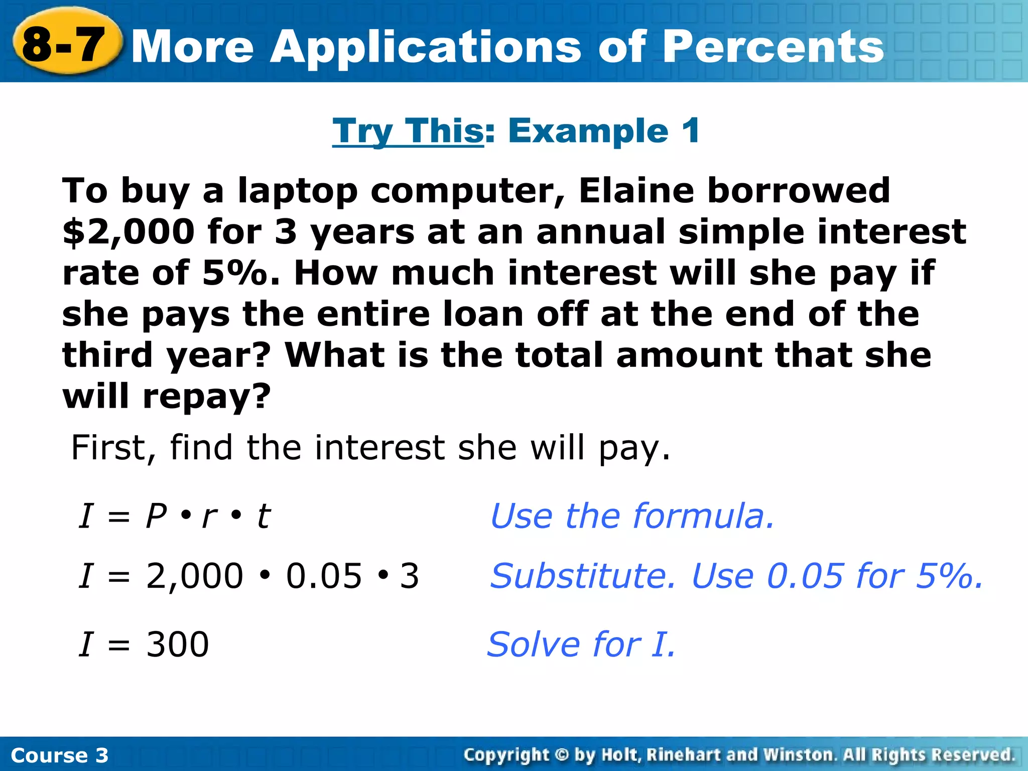 To buy a laptop computer, Elaine borrowed $2,000 for 3 years at an annual simple interest rate of 5%. How much interest will she pay if she pays the entire loan off at the end of the third year? What is the total amount that she will repay? Try This : Example 1 First, find the interest she will pay. I  =  P      r      t Use the formula. I  = 2,000    0.05     3  Substitute. Use 0.05 for 5%. I  = 300      Solve for I. Course 3 8-7 More Applications of Percents 