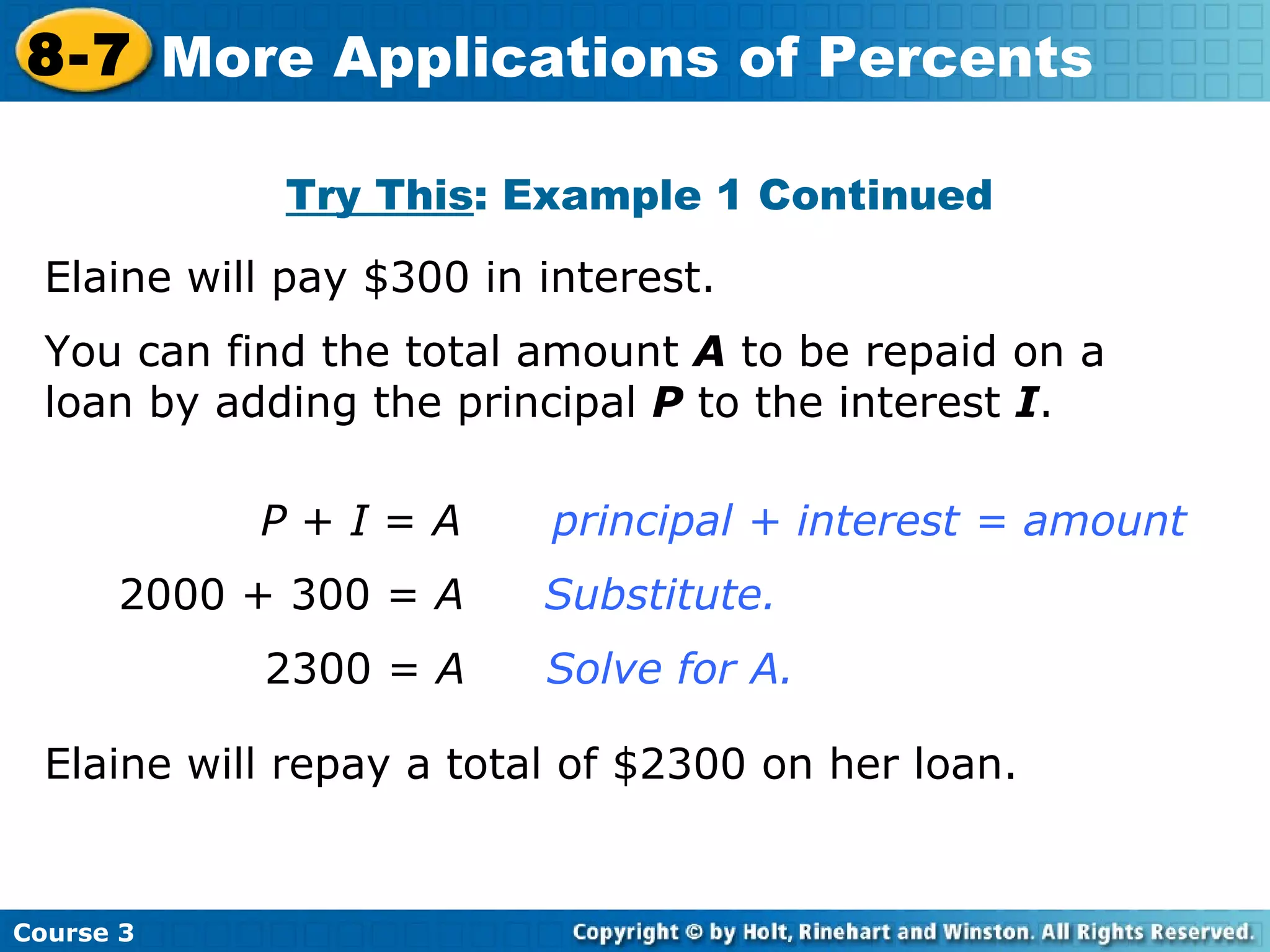 Try This : Example 1 Continued Elaine will pay $300 in interest.   P  +  I  =  A principal + interest = amount 2000 + 300 =  A     Substitute.   2300 =  A     Solve for A. You can find the total amount  A  to be repaid on a loan by adding the principal  P  to the interest  I . Elaine will repay a total of $2300 on her loan. Course 3 8-7 More Applications of Percents 