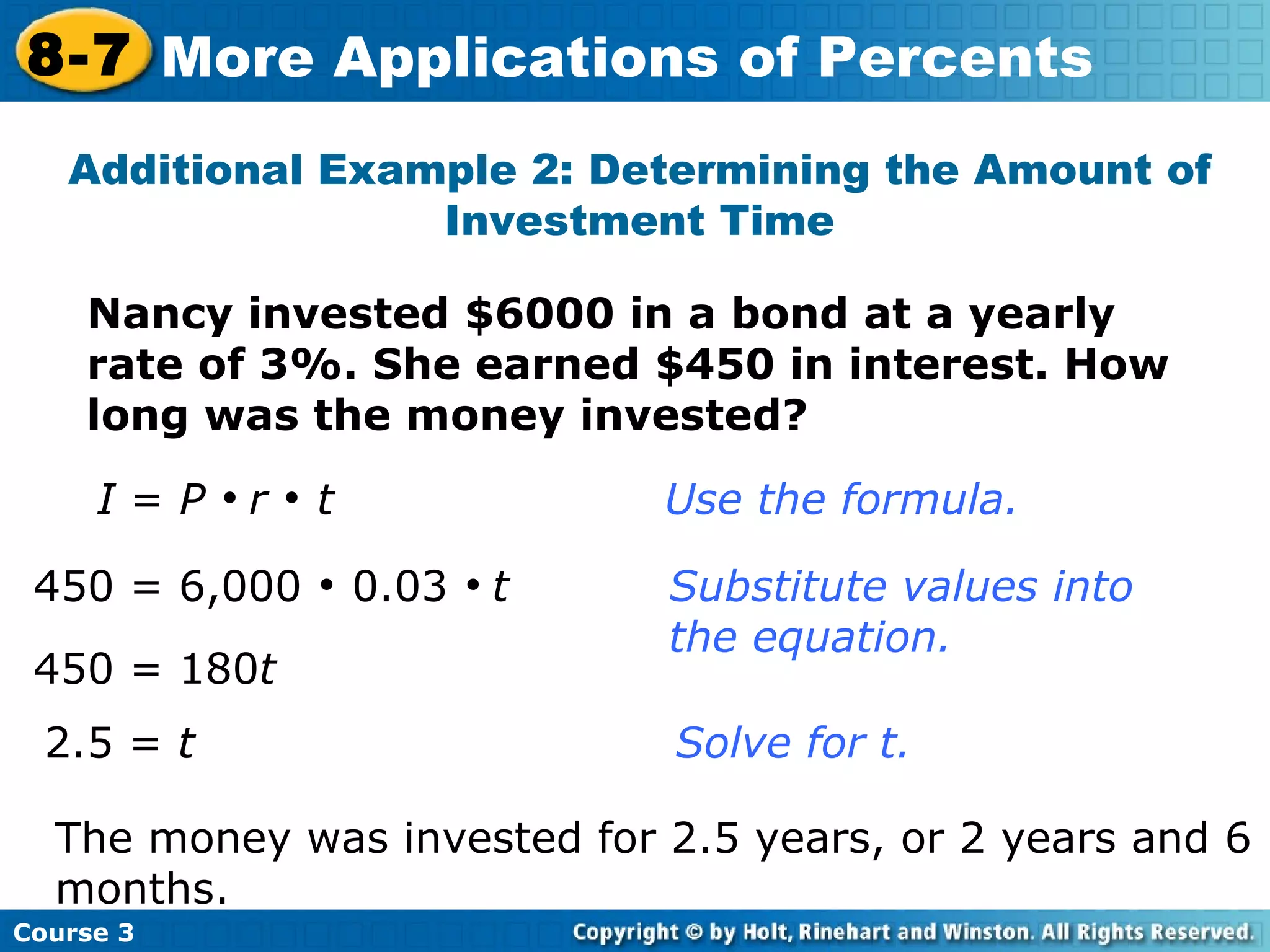 Additional Example 2: Determining the Amount of Investment Time I  =  P     r    t     Use the formula. 450 = 6,000    0.03     t   Substitute values into  the equation. 2.5 =  t       Solve for t. Nancy invested $6000 in a bond at a yearly rate of 3%. She earned $450 in interest. How long was the money invested? 450 = 180 t The money was invested for 2.5 years, or 2 years and 6 months. Course 3 8-7 More Applications of Percents 