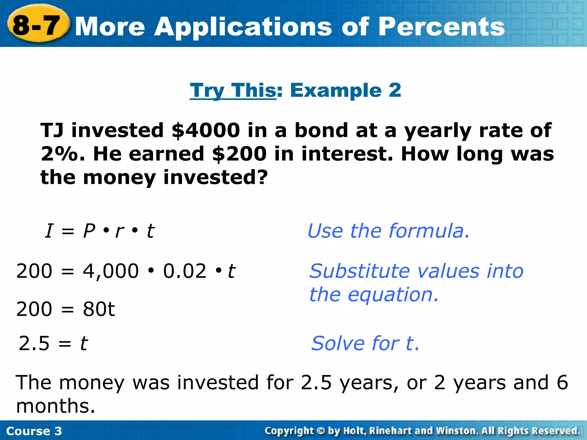 Try This : Example 2 I  =  P      r      t     Use the formula. 200 = 4,000    0.02     t  Substitute values into  the equation. 2.5 =  t      Solve for t . TJ invested $4000 in a bond at a yearly rate of 2%. He earned $200 in interest. How long was the money invested? 200 = 80t The money was invested for 2.5 years, or 2 years and 6 months. Course 3 8-7 More Applications of Percents 