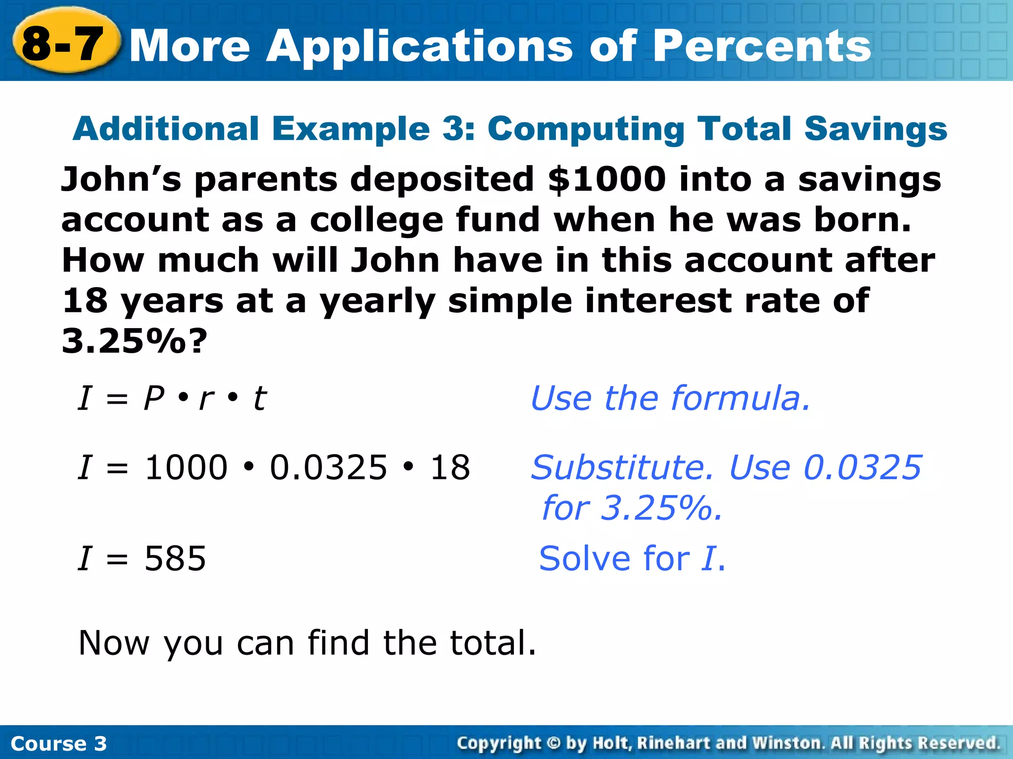 I  =  P      r     t     Use the formula. I  = 1000    0.0325    18  Substitute. Use 0.0325    for 3.25%. I  = 585      Solve for  I . Now you can find the total. Additional Example 3: Computing Total Savings John’s parents deposited $1000 into a savings account as a college fund when he was born.  How much will John have in this account after 18 years at a yearly simple interest rate of 3.25%? Course 3 8-7 More Applications of Percents 