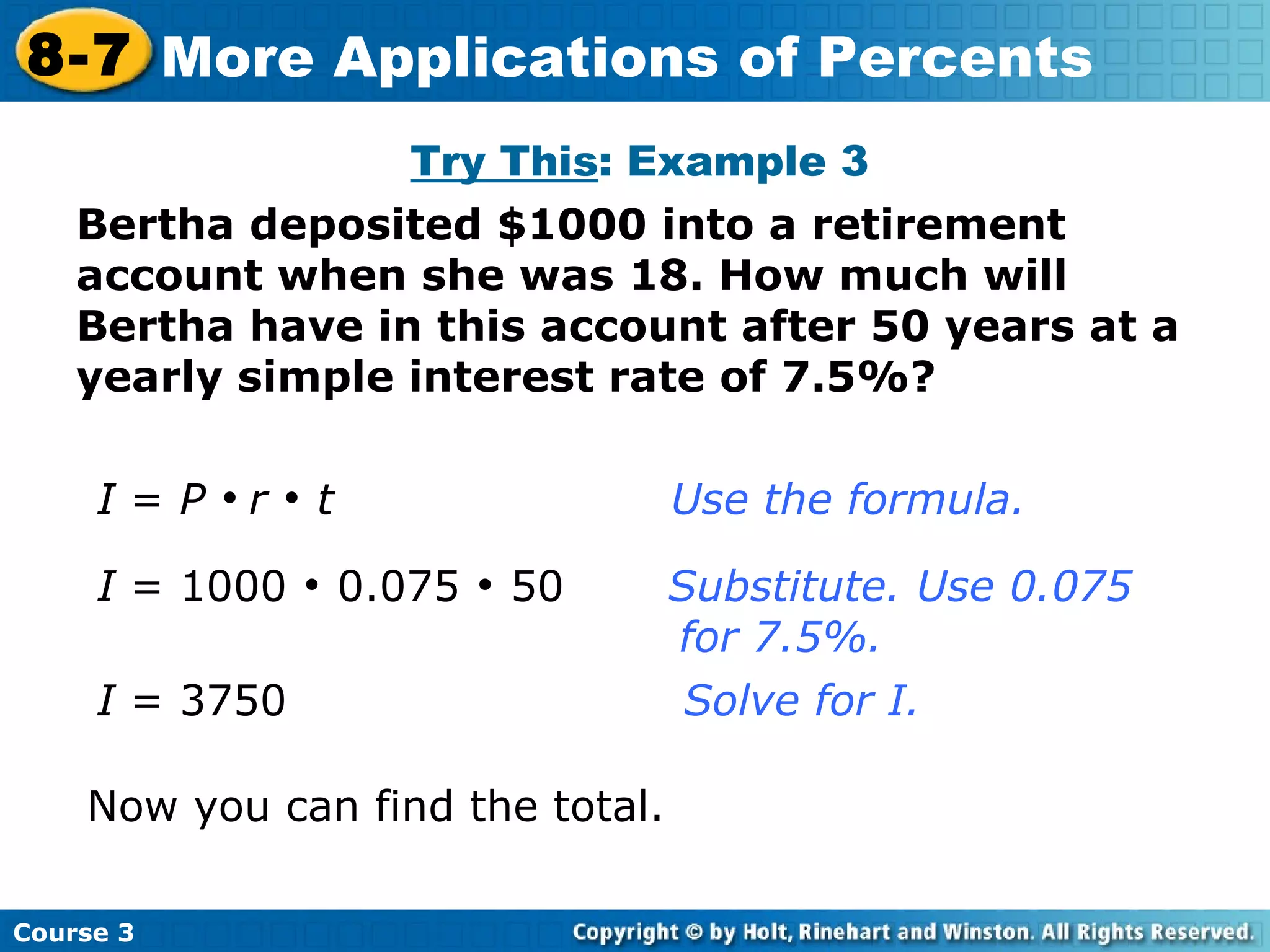 I  =  P      r      t   Use the formula. I  = 1000    0.075    50  Substitute. Use 0.075    for 7.5%. I  = 3750     Solve for I. Now you can find the total. Try This : Example 3 Bertha deposited $1000 into a retirement account when she was 18. How much will Bertha have in this account after 50 years at a yearly simple interest rate of 7.5%? Course 3 8-7 More Applications of Percents 