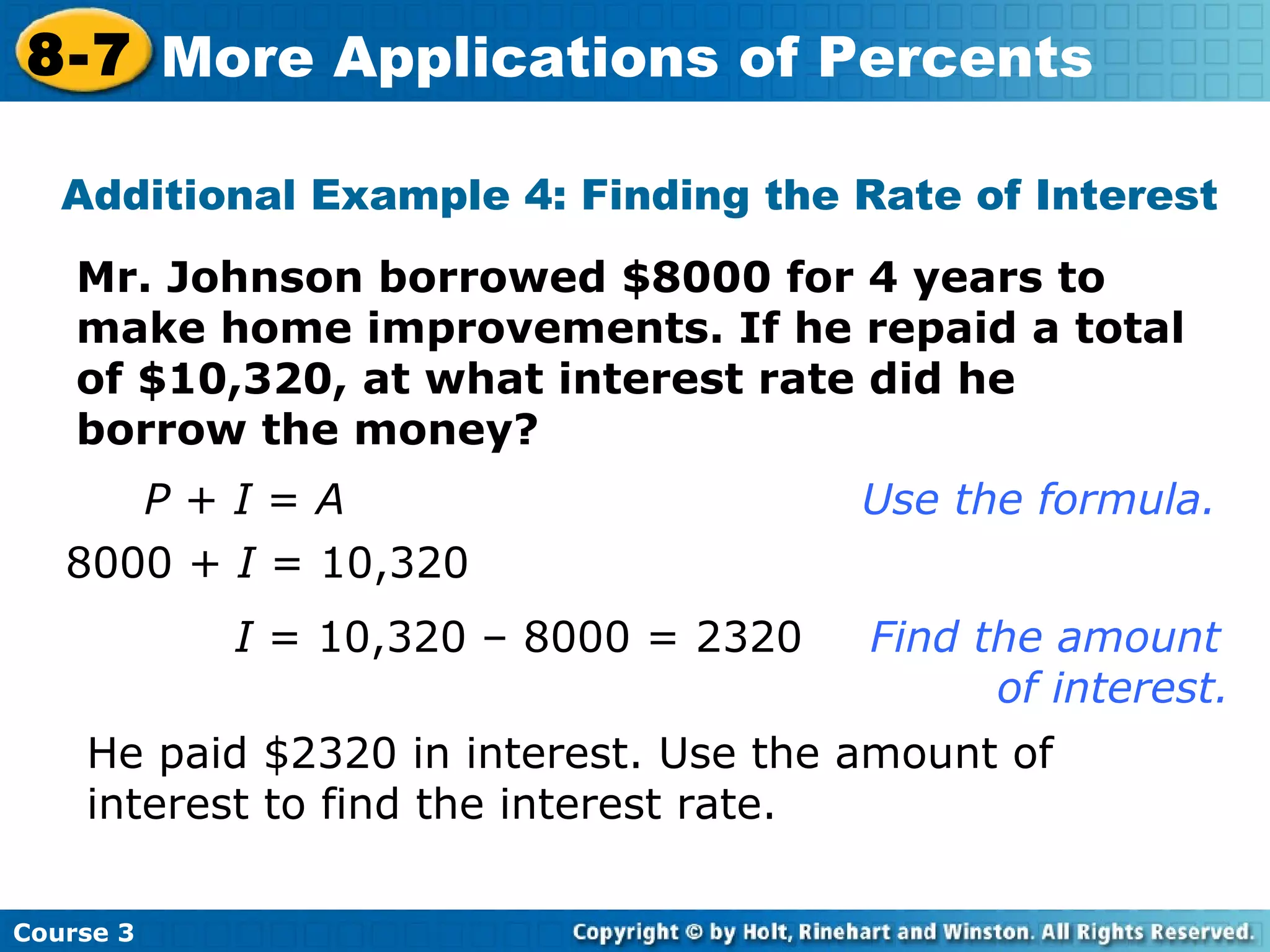 Mr. Johnson borrowed $8000 for 4 years to make home improvements. If he repaid a total of $10,320, at what interest rate did he borrow the money? Additional Example 4: Finding the Rate of Interest P  +  I  =  A       Use the formula. 8000 +  I  = 10,320 I  = 10,320 – 8000 = 2320 Find the amount  of interest. He paid $2320 in interest. Use the amount of interest to find the interest rate. Course 3 8-7 More Applications of Percents 
