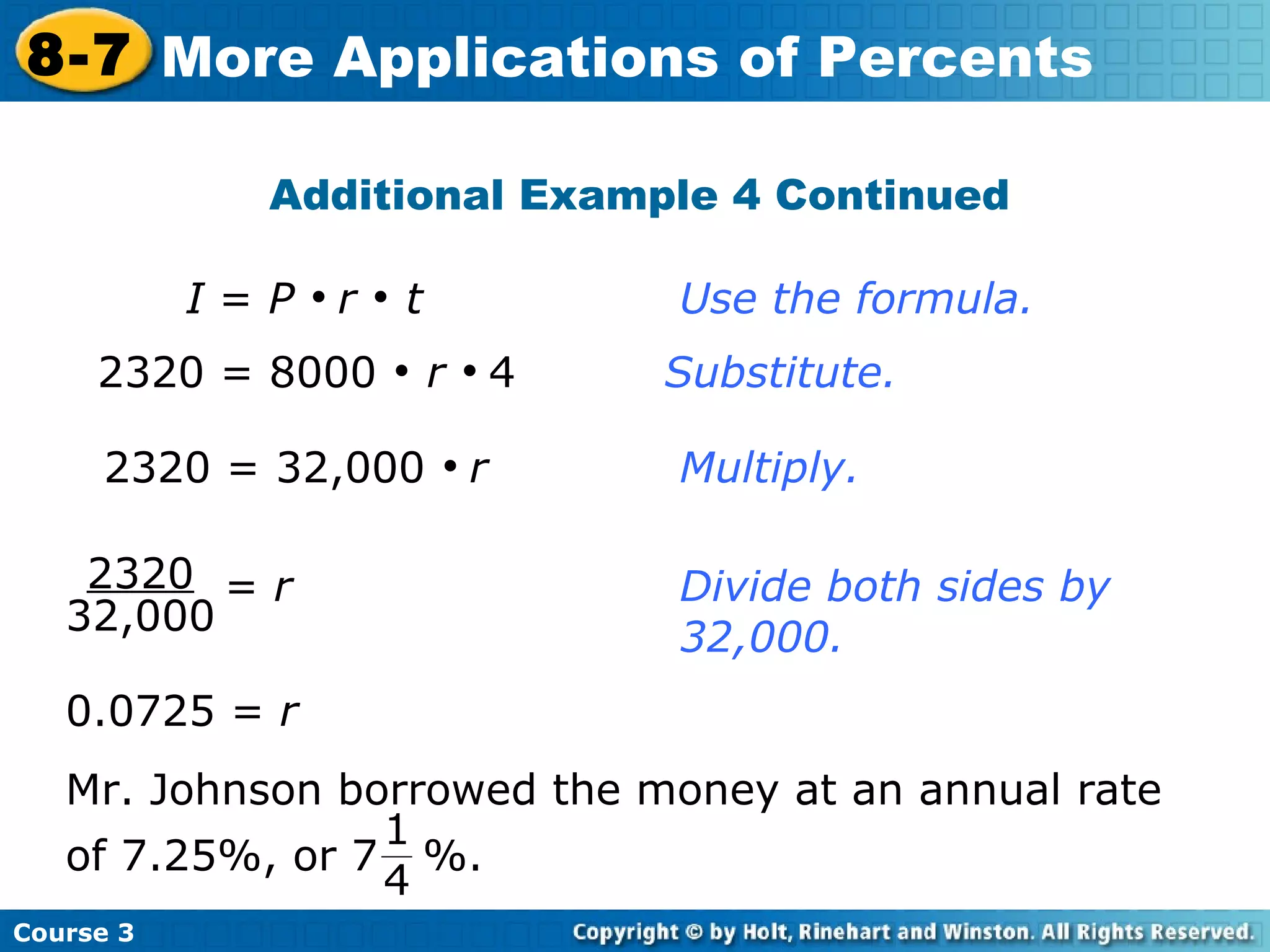 Additional Example 4 Continued 2320 = 32,000     r Multiply. I  =  P      r     t   Use the formula. 2320 = 8000     r      4  Substitute.   0.0725 =  r Course 3 8-7 More Applications of Percents 2320 32,000 =  r   Divide both sides by    32,000. Mr. Johnson borrowed the money at an annual rate of 7.25%, or 7  %. 1 4 