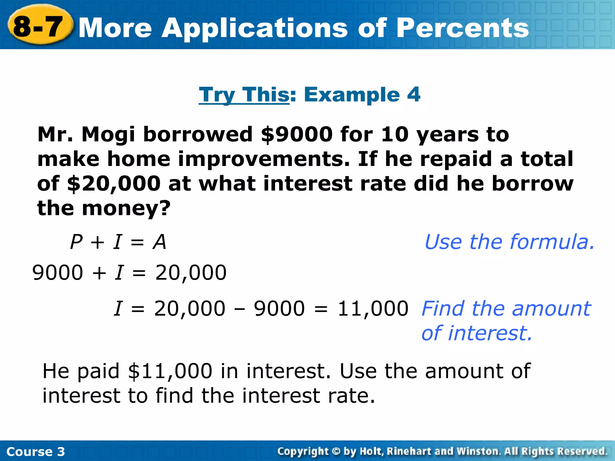 Mr. Mogi borrowed $9000 for 10 years to make home improvements. If he repaid a total of $20,000 at what interest rate did he borrow the money? Try This : Example 4 P  +  I  =  A       Use the formula. 9000 +  I  = 20,000 I  = 20,000 – 9000 = 11,000 Find the amount  of interest. He paid $11,000 in interest. Use the amount of interest to find the interest rate. Course 3 8-7 More Applications of Percents 