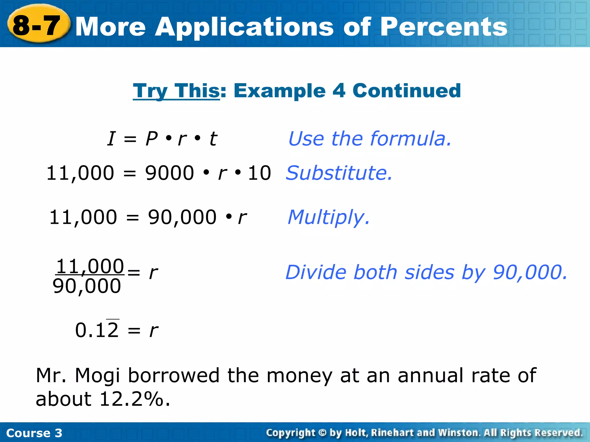 Try This : Example 4 Continued 11,000 = 90,000     r   Multiply. I  =  P      r      t   Use the formula. 11,000 = 9000     r      10  Substitute.   Mr. Mogi borrowed the money at an annual rate of about 12.2%. Course 3 8-7 More Applications of Percents 11,000 90,000 =  r   Divide both sides by 90,000. 0.12 =  r 