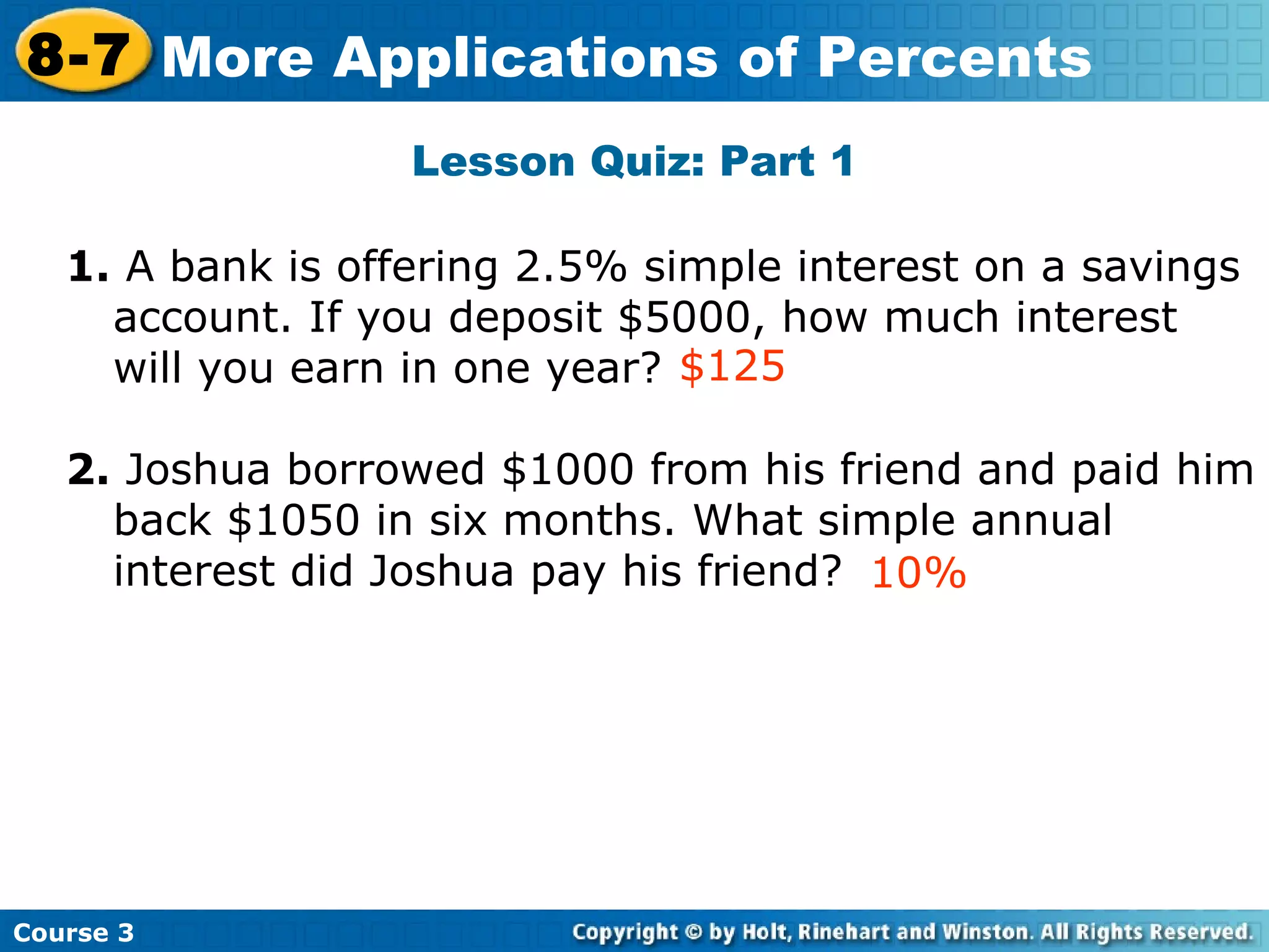 Lesson Quiz: Part 1 1.  A bank is offering 2.5% simple interest on a savings account. If you deposit $5000, how much interest will you earn in one year? 2.  Joshua borrowed $1000 from his friend and paid him back $1050 in six months. What simple annual interest did Joshua pay his friend? 10% $125 Insert Lesson Title Here Course 3 8-7 More Applications of Percents 