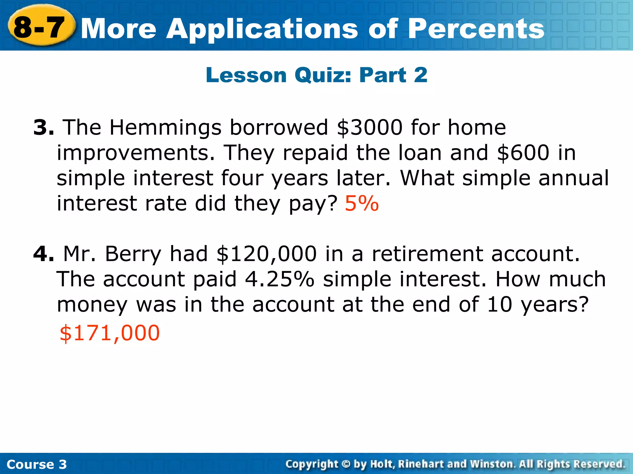 Lesson Quiz: Part 2 3.  The Hemmings borrowed $3000 for home improvements. They repaid the loan and $600 in simple interest four years later. What simple annual interest rate did they pay? 4.  Mr. Berry had $120,000 in a retirement account.  The account paid 4.25% simple interest. How much money was in the account at the end of 10 years? Insert Lesson Title Here 5% $171,000 Course 3 8-7 More Applications of Percents 