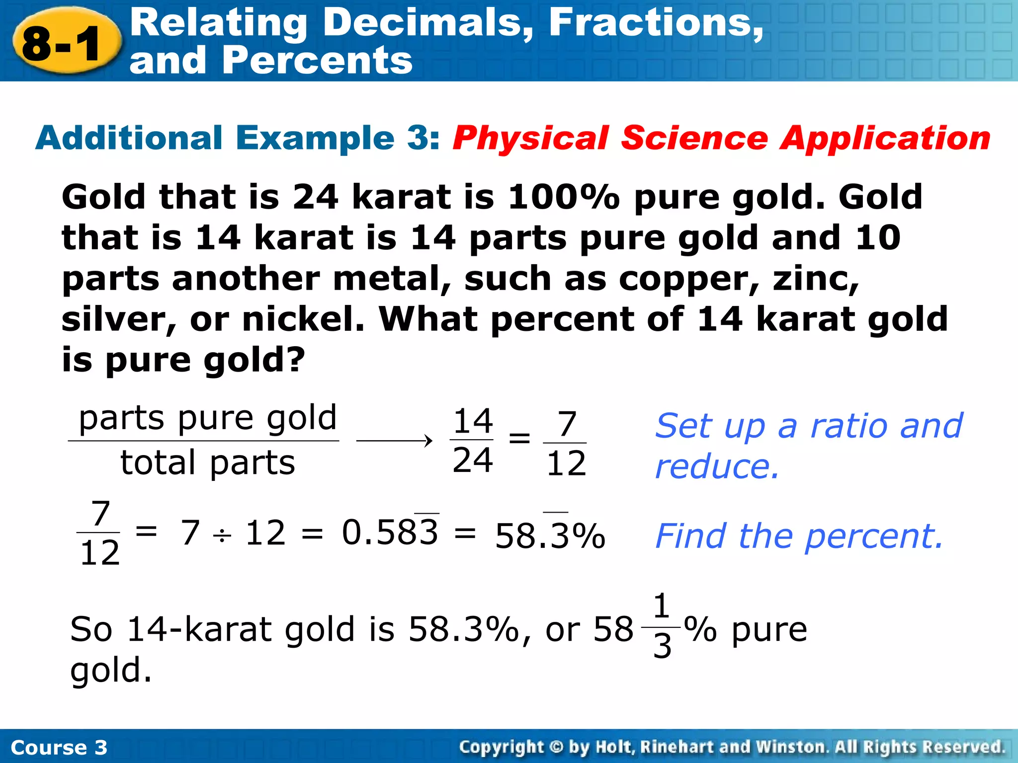Gold that is 24 karat is 100% pure gold. Gold that is 14 karat is 14 parts pure gold and 10 parts another metal, such as copper, zinc, silver, or nickel. What percent of 14 karat gold is pure gold? Additional Example 3:  Physical Science Application Set up a ratio and reduce. 7    12 = Find the percent. parts pure gold total parts 14 24 7 12 = 7 12 = 0.583 = 58.3% 1 3 So 14-karat gold is 58.3%, or 58  % pure gold. Course 3 8-1 Relating Decimals, Fractions,  and Percents 