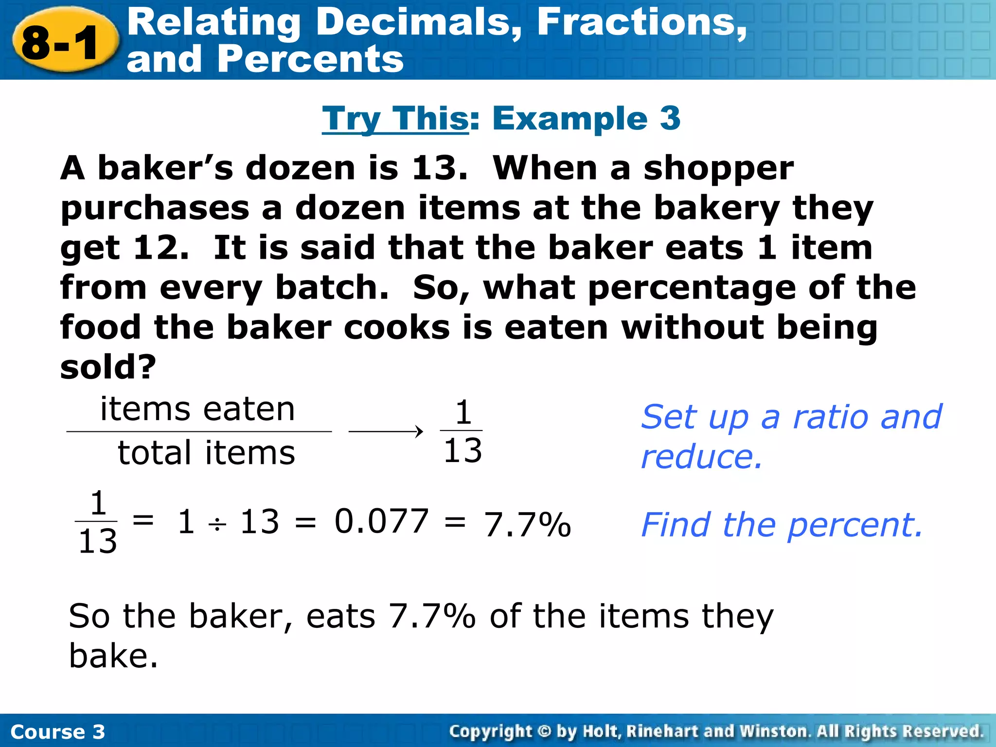 A baker’s dozen is 13.  When a shopper purchases a dozen items at the bakery they get 12.  It is said that the baker eats 1 item from every batch.  So, what percentage of the food the baker cooks is eaten without being sold? Try This : Example 3 Set up a ratio and reduce. 1    13 = Find the percent. 0.077 = 7.7% So the baker, eats 7.7% of the items they bake. items eaten total items 1 13 1 13 = Course 3 8-1 Relating Decimals, Fractions,  and Percents 