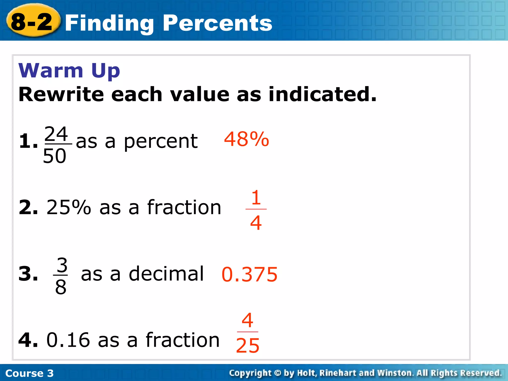 Warm Up Rewrite each value as indicated. 1.  as a percent 2.  25% as a fraction 3.   as a decimal 4.  0.16 as a fraction 48% 0.375 Course 3 8-2 Finding Percents 4 25 24 50 3 8 1 4 