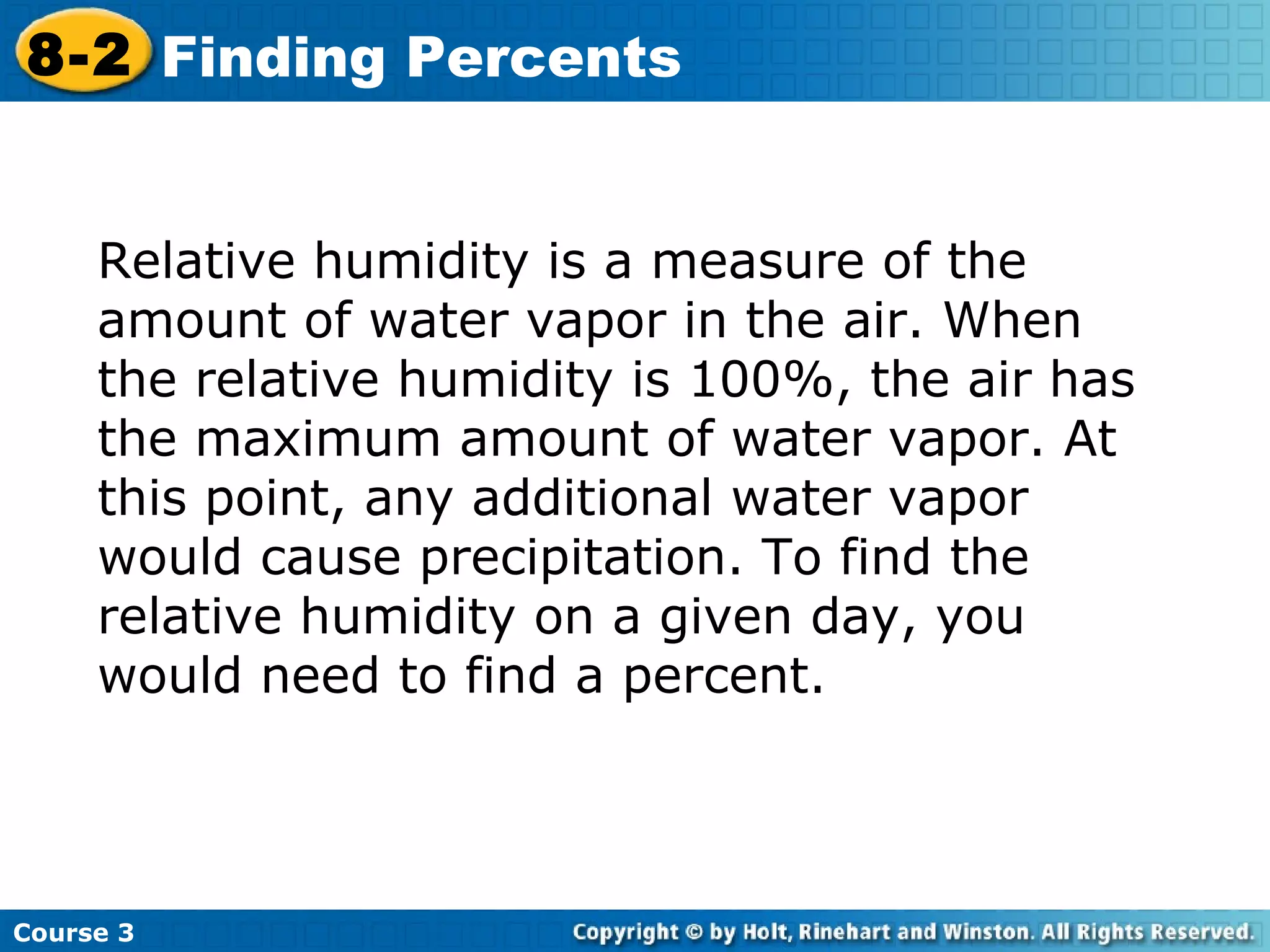 Relative humidity is a measure of the amount of water vapor in the air. When the relative humidity is 100%, the air has the maximum amount of water vapor. At this point, any additional water vapor would cause precipitation. To find the relative humidity on a given day, you would need to find a percent. Course 3 8-2 Finding Percents 