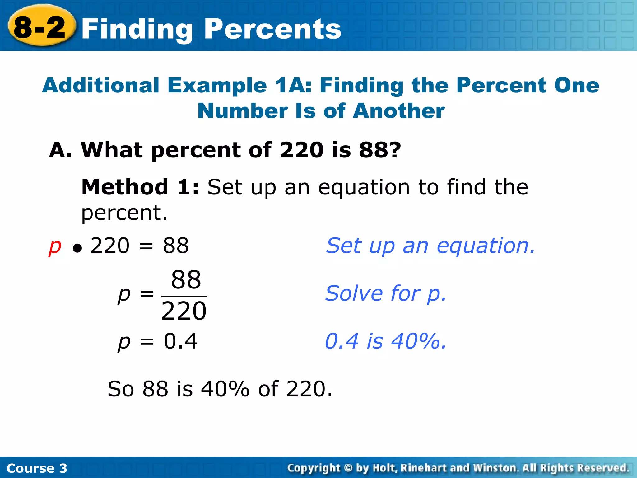 Additional Example 1A: Finding the Percent One Number Is of Another A. What percent of 220 is 88? Method 1:  Set up an equation to find the percent. p      220 = 88    Set up an equation. p  = 0.4  0.4 is 40%. So 88 is 40% of 220. Course 3 8-2 Finding Percents 88 220 p  = Solve for p. 