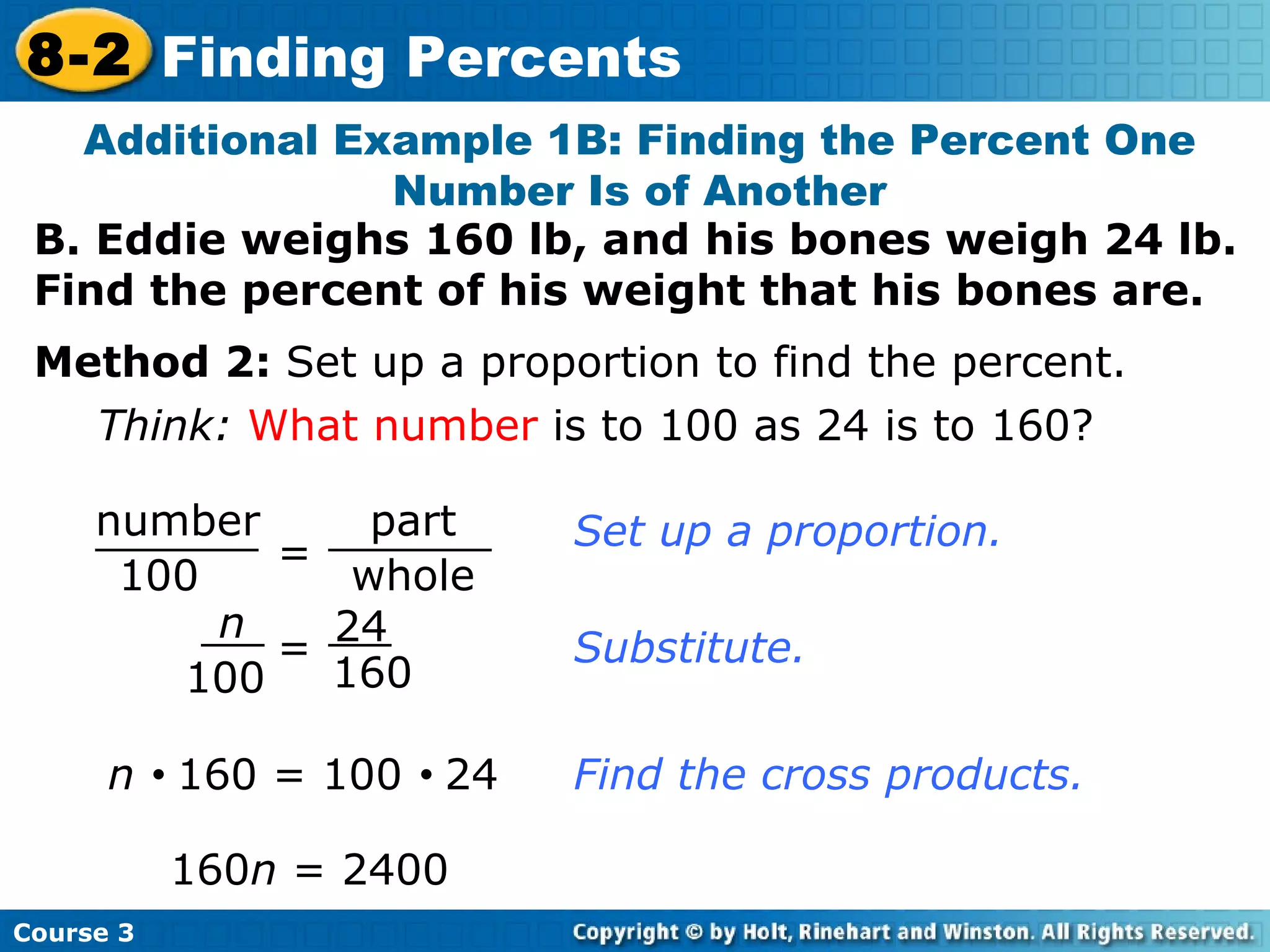 B. Eddie weighs 160 lb, and his bones weigh 24 lb.  Find the percent of his weight that his bones are. Additional Example 1B: Finding the Percent One Number Is of Another Think:   What number  is to 100 as 24 is to 160? Set up a proportion. Substitute. n     160 = 100     24 160 n  = 2400  Find the cross products. Method 2:  Set up a proportion to find the percent. Course 3 8-2 Finding Percents = number 100 part whole n 100 24 160 = 