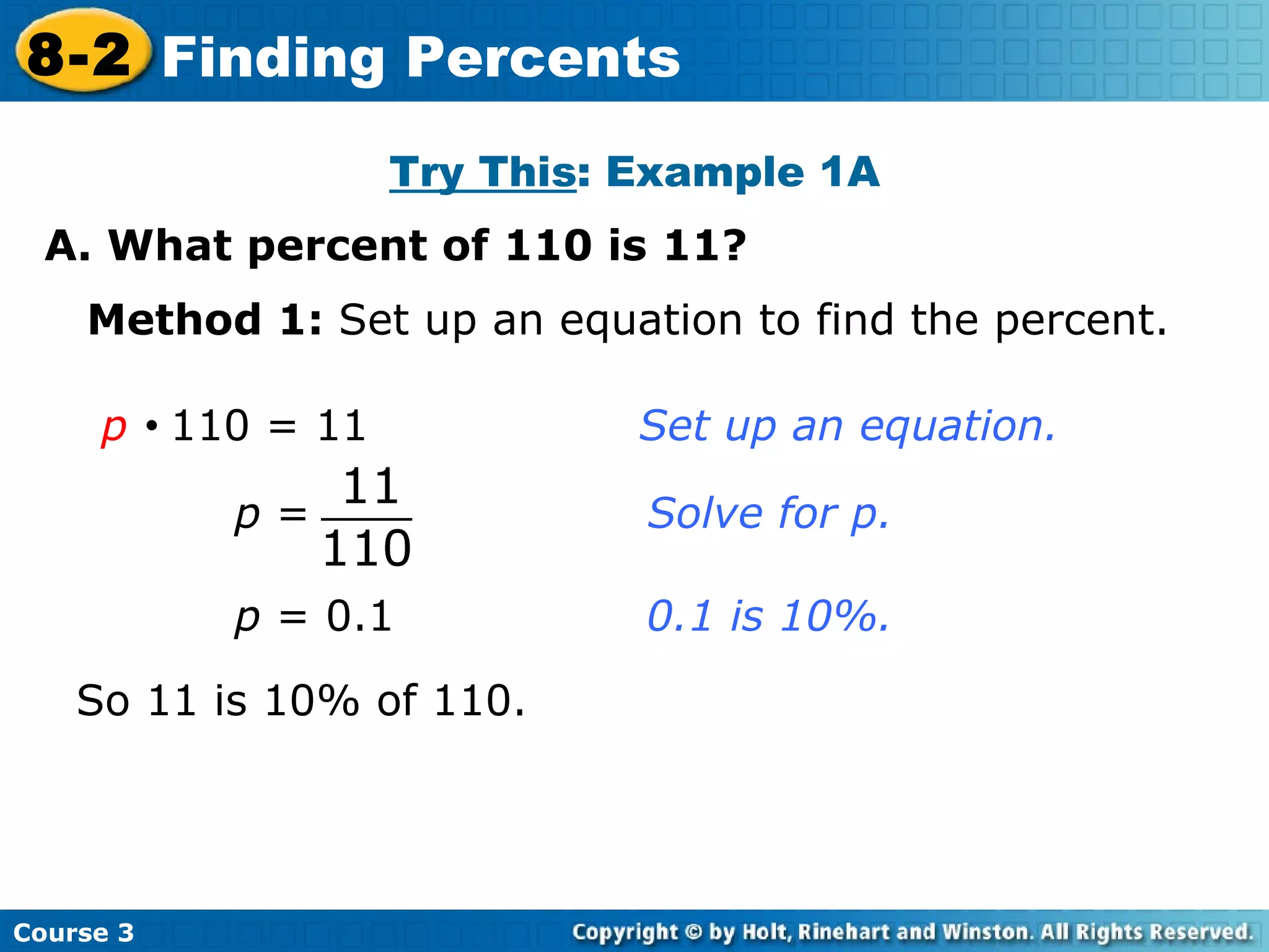 Try This : Example 1A A. What percent of 110 is 11? Insert Lesson Title Here Method 1:  Set up an equation to find the percent. p      110 = 11    Set up an equation. p  = 0.1  0.1 is 10%. So 11 is 10% of 110. Course 3 8-2 Finding Percents 11 110 p  = Solve for p. 
