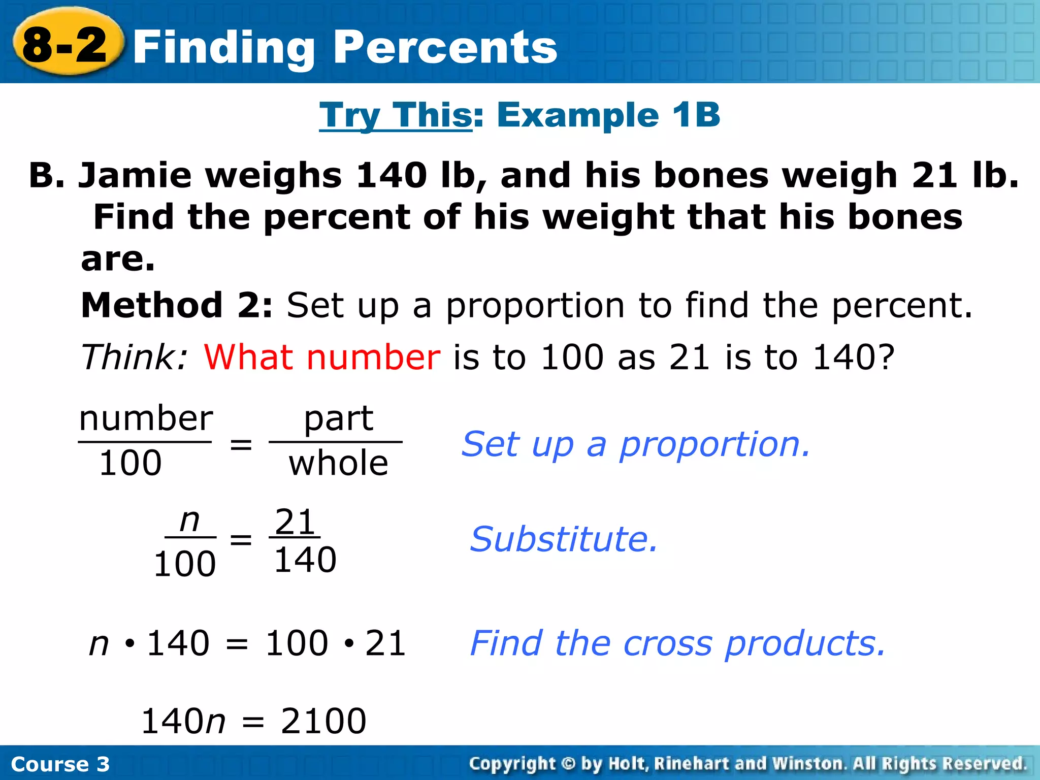 B. Jamie weighs 140 lb, and his bones weigh 21 lb.  Find the percent of his weight that his bones are. Think:   What number  is to 100 as 21 is to 140? Set up a proportion. Substitute. n     140 = 100     21 140 n  = 2100  Find the cross products. Try This : Example 1B Method 2:  Set up a proportion to find the percent. Course 3 8-2 Finding Percents = number 100 part whole n 100 21 140 = 