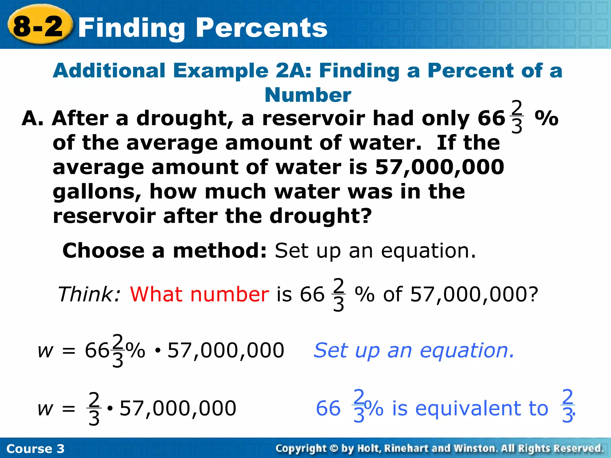 Additional Example 2A: Finding a Percent of a Number Choose a method:  Set up an equation. Course 3 8-2 Finding Percents A. After a drought, a reservoir had only 66  %  of the average amount of water.  If the average amount of water is 57,000,000 gallons, how much water was in the reservoir after the drought? 2 3 Think:   What number  is 66  % of 57,000,000? 2 3 w  = 66  %     57,000,000  Set up an equation. 2 3 w  =     57,000,000  66  % is equivalent to  .   2 3 2 3 2 3 