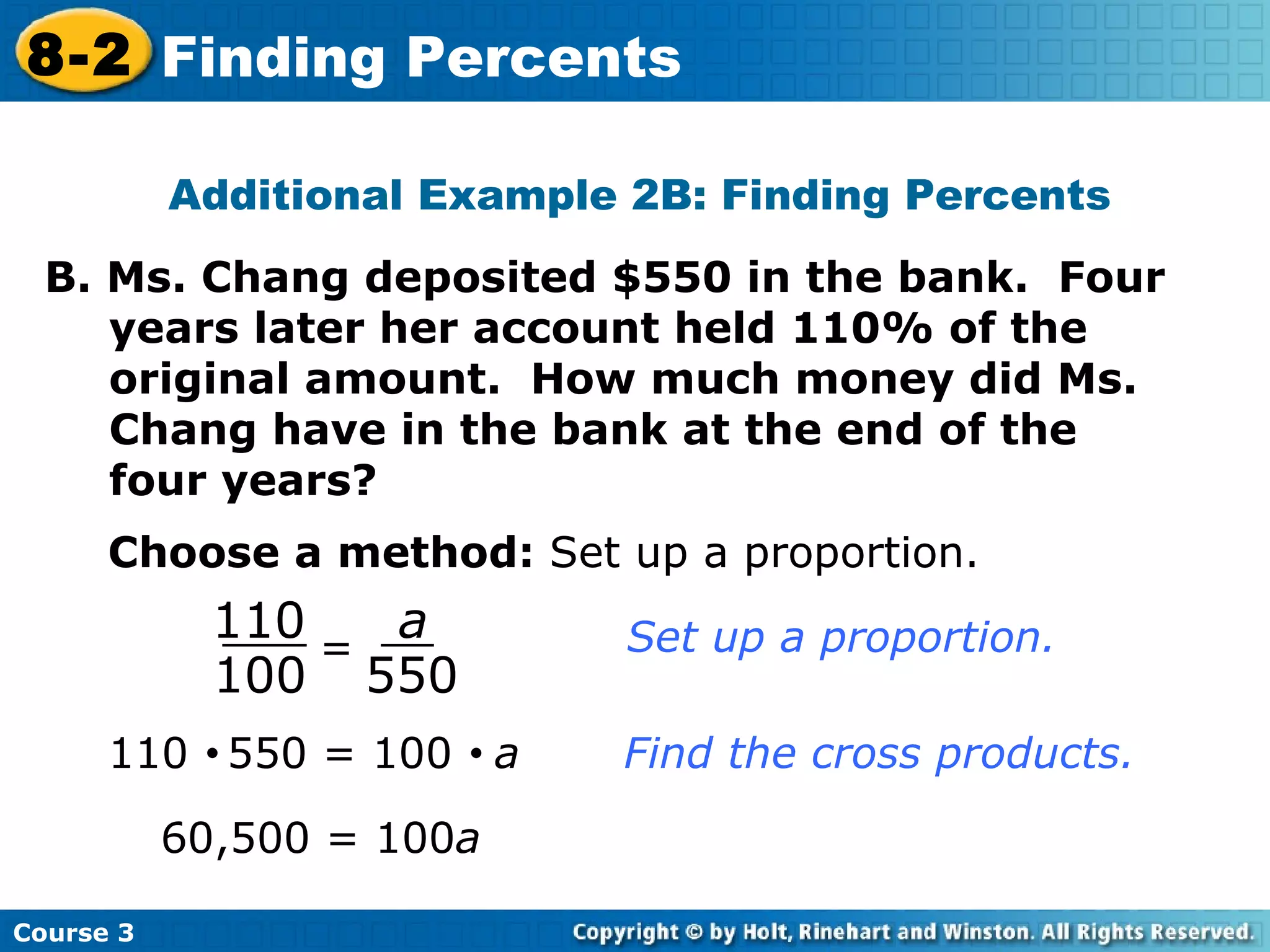 Additional Example 2B: Finding Percents B. Ms. Chang deposited $550 in the bank.  Four years later her account held 110% of the original amount.  How much money did Ms. Chang have in the bank at the end of the four years? Choose a method:  Set up a proportion. 110     550 = 100     a  Find the cross products. 60,500 = 100 a Course 3 8-2 Finding Percents = 110 100 a 550 Set up a proportion. 