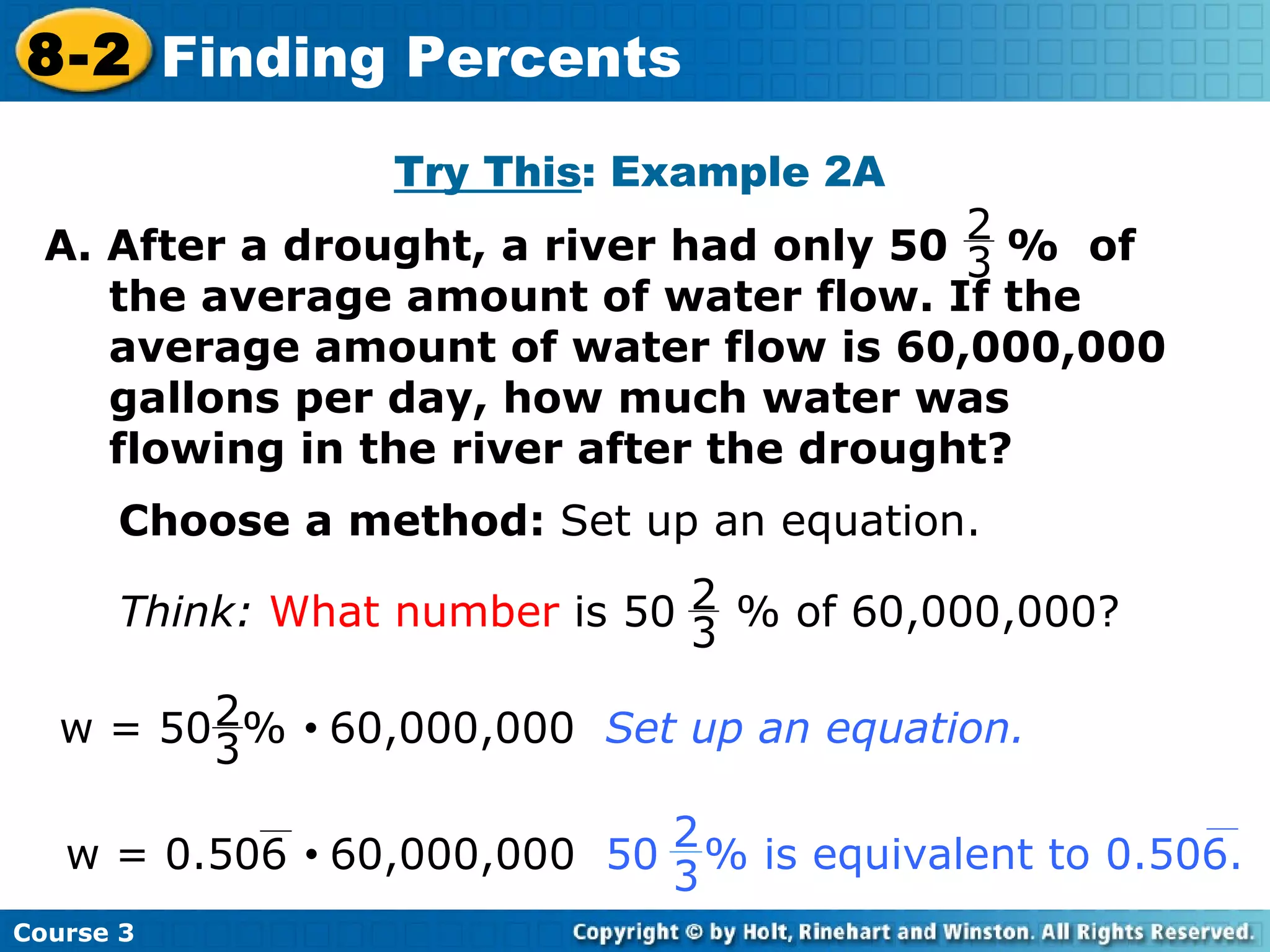 Try This : Example 2A Choose a method:  Set up an equation. Course 3 8-2 Finding Percents A. After a drought, a river had only 50  %  of the average amount of water flow. If the average amount of water flow is 60,000,000 gallons per day, how much water was flowing in the river after the drought? 2 3 Think:   What number  is 50  % of 60,000,000? 2 3 w = 50  %     60,000,000  Set up an equation. 2 3 w = 0.506     60,000,000   50  % is equivalent to 0.506.  2 3 