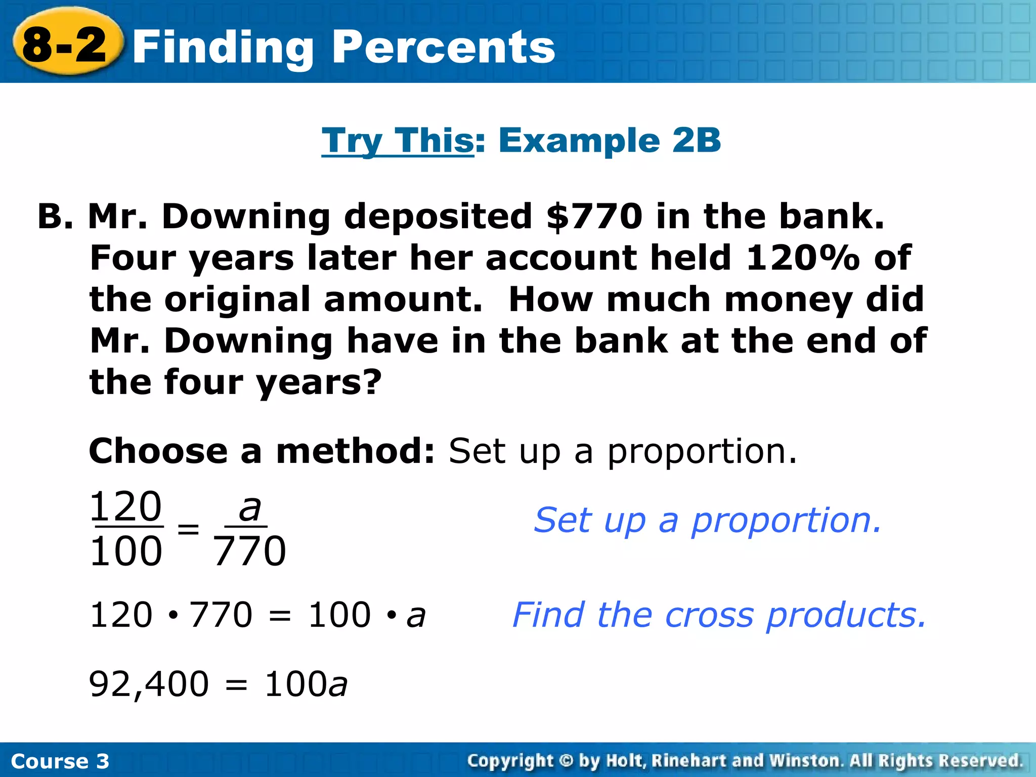 Try This : Example 2B B. Mr. Downing deposited $770 in the bank.  Four years later her account held 120% of the original amount.  How much money did Mr. Downing have in the bank at the end of the four years? Choose a method:  Set up a proportion. 120     770 = 100     a  Find the cross products. 92,400 = 100 a Course 3 8-2 Finding Percents = 120 100 a 770 Set up a proportion. 