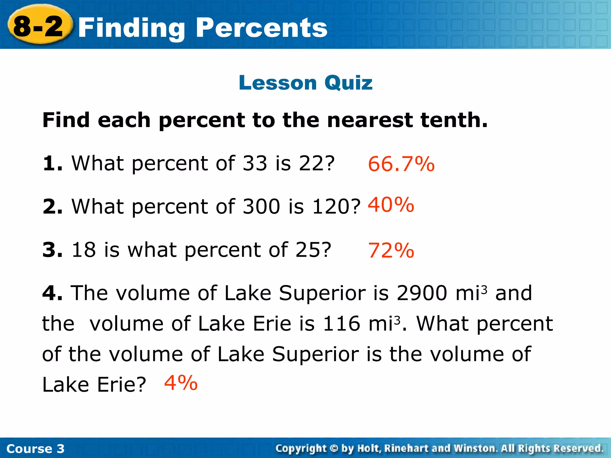 Lesson Quiz Find each percent to the nearest tenth. 1.  What percent of 33 is 22?  2.  What percent of 300 is 120? 3.  18 is what percent of 25? 4.  The volume of Lake Superior is 2900 mi 3  and the  volume of Lake Erie is 116 mi 3 . What percent of the volume of Lake Superior is the volume of Lake Erie? 40% 66.7% Insert Lesson Title Here 72% 4% Course 3 8-2 Finding Percents 