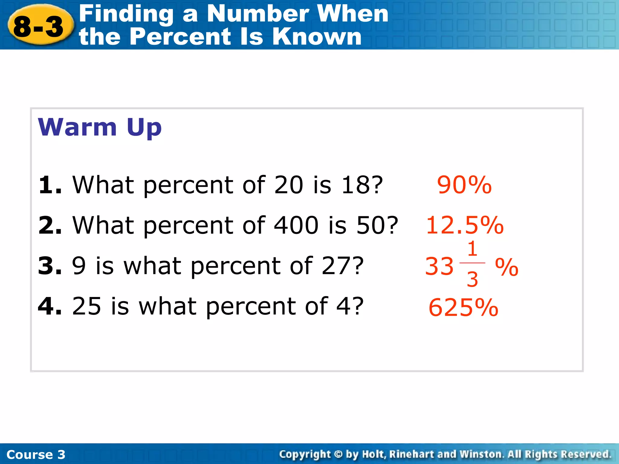 Warm Up 1.  What percent of 20 is 18? 2.  What percent of 400 is 50? 3.  9 is what percent of 27? 4.  25 is what percent of 4? 90% 12.5% 625% Course 3 8-3 Finding a Number When  the Percent Is Known 33 1 3 % 