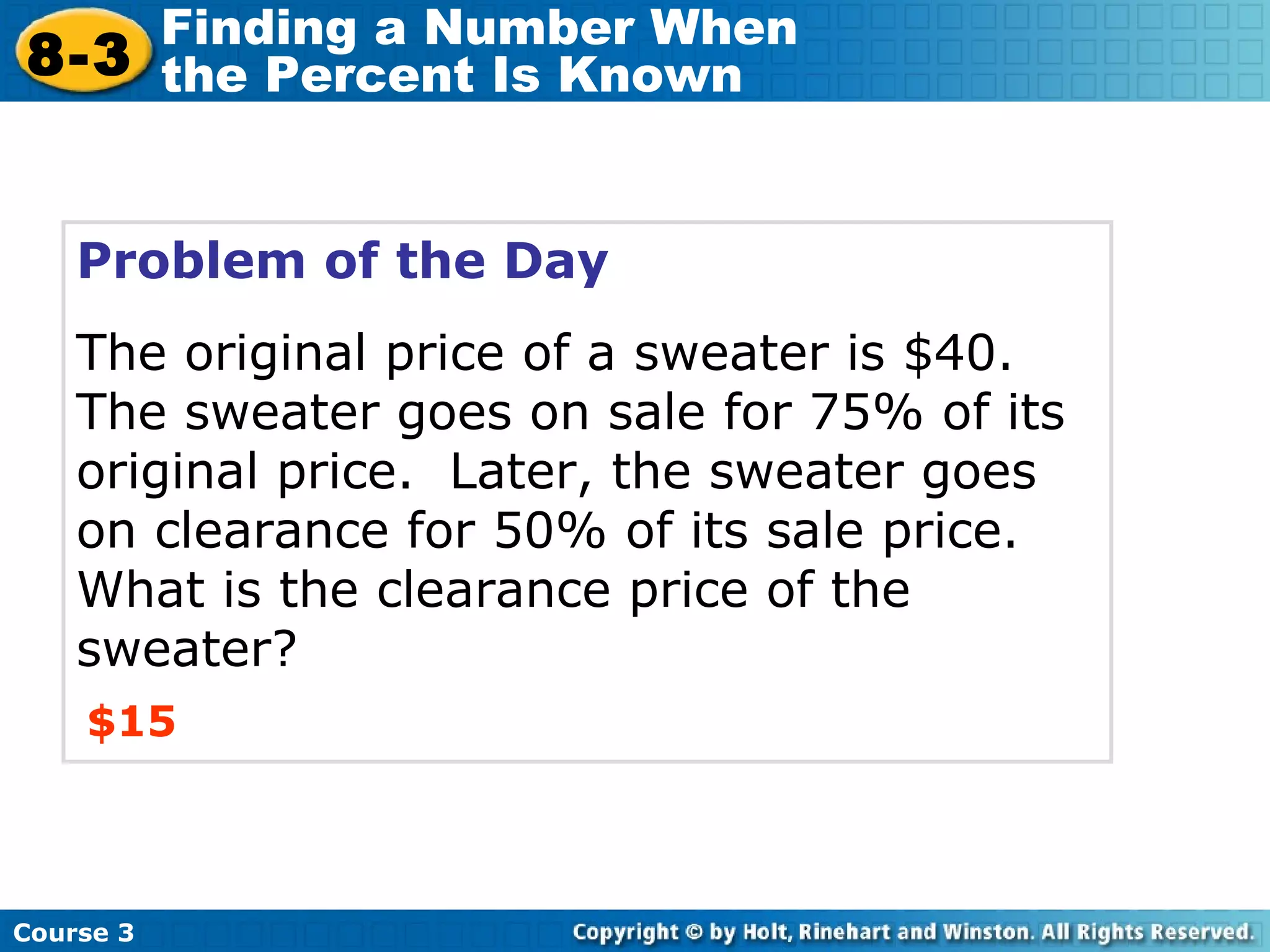 Problem of the Day The original price of a sweater is $40.  The sweater goes on sale for 75% of its original price.  Later, the sweater goes on clearance for 50% of its sale price.  What is the clearance price of the sweater? $15 Course 3 8-3 Finding a Number When  the Percent Is Known 