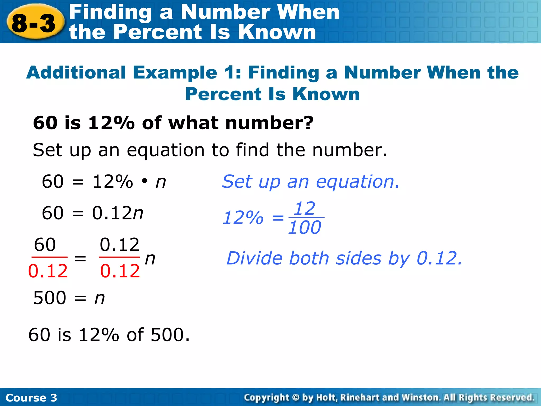 60 = 0.12 n 60 is 12% of what number? Additional Example 1: Finding a Number When the Percent Is Known Set up an equation to find the number. 60 = 12%    n Divide both sides by 0.12. 500 =  n   60 is 12% of 500. Set up an equation. =  n 60 0.12 0.12 0.12 Course 3 8-3 Finding a Number When  the Percent Is Known 12 100 12% = 