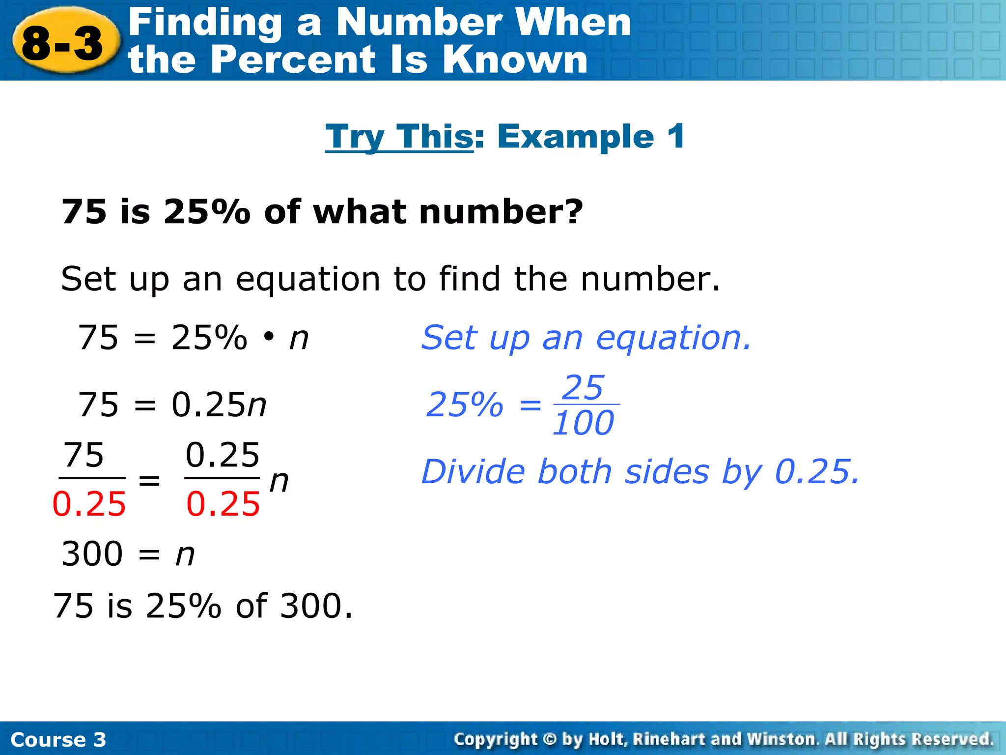 75 = 0.25 n 75 is 25% of what number? Try This : Example 1 Set up an equation to find the number. 75 = 25%    n Divide both sides by 0.25. 300 =  n   75 is 25% of 300. Set up an equation. =  n 75 0.25 0.25 0.25 Course 3 8-3 Finding a Number When  the Percent Is Known 25 100 25% = 