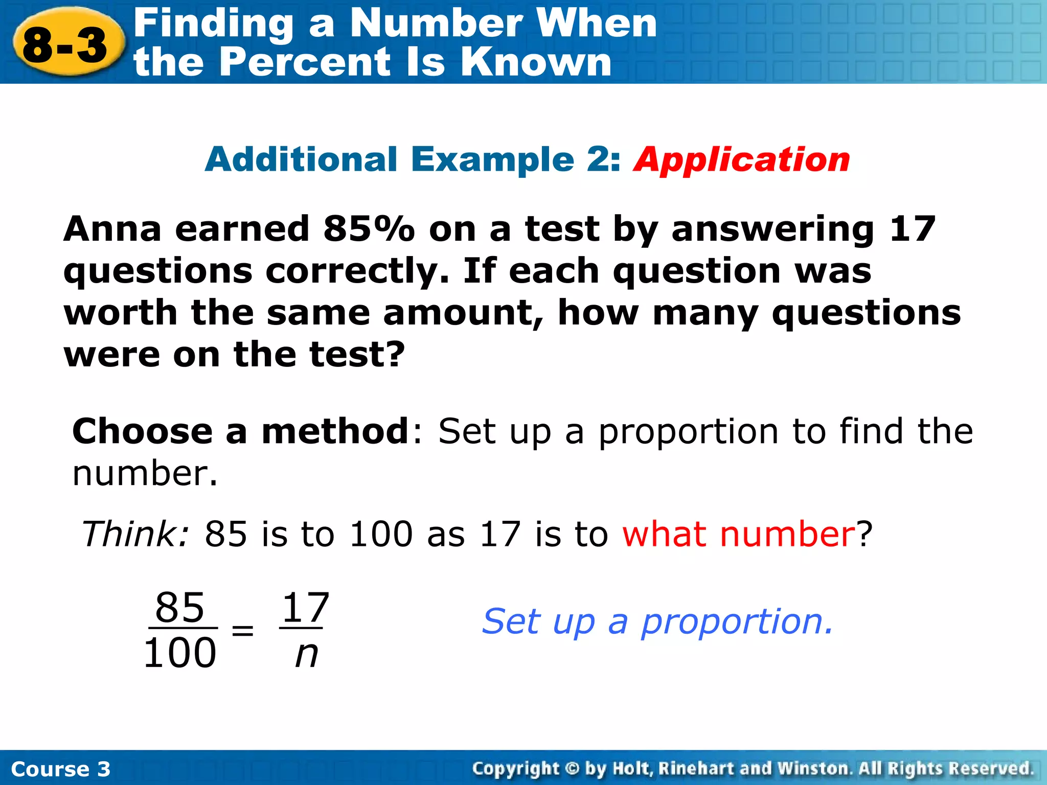 Anna earned 85% on a test by answering 17 questions correctly. If each question was worth the same amount, how many questions were on the test? Additional Example 2:  Application Choose a method : Set up a proportion to find the number. Think:  85 is to 100 as 17 is to  what number ? = 85 100 17 n Set up a proportion. Course 3 8-3 Finding a Number When  the Percent Is Known 