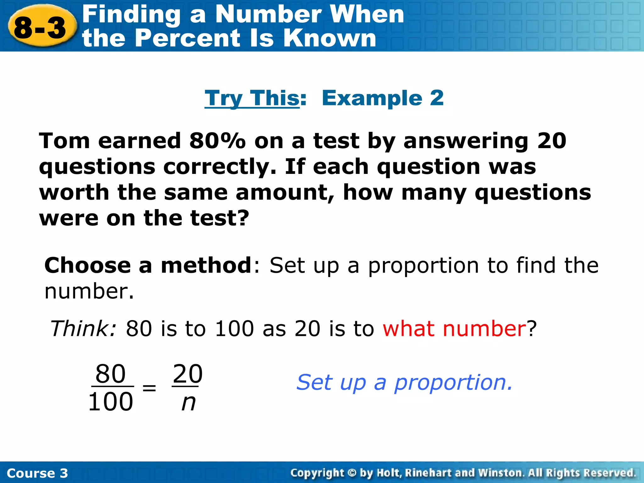 Try This :  Example 2 Choose a method : Set up a proportion to find the number. Think:  80 is to 100 as 20 is to  what number ? Tom earned 80% on a test by answering 20 questions correctly. If each question was worth the same amount, how many questions were on the test? Course 3 8-3 Finding a Number When  the Percent Is Known = 80 100 20 n Set up a proportion. 