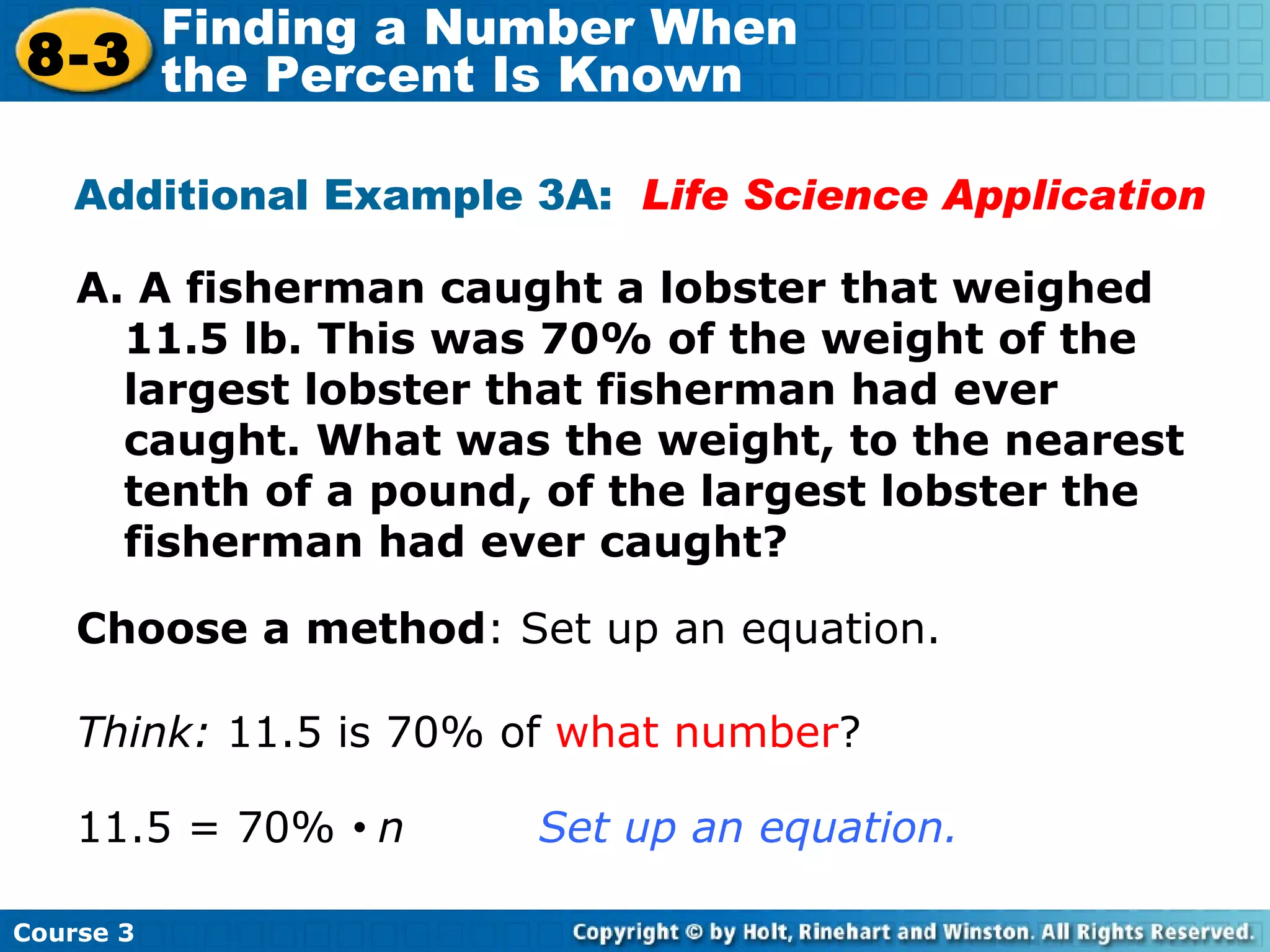 A. A fisherman caught a lobster that weighed 11.5 lb. This was 70% of the weight of the largest lobster that fisherman had ever caught. What was the weight, to the nearest tenth of a pound, of the largest lobster the fisherman had ever caught? Additional Example 3A:  Life Science Application Choose a method : Set up an equation. Think:  11.5 is 70% of  what number ? 11.5 = 70%     n  Set up an equation. Course 3 8-3 Finding a Number When  the Percent Is Known 