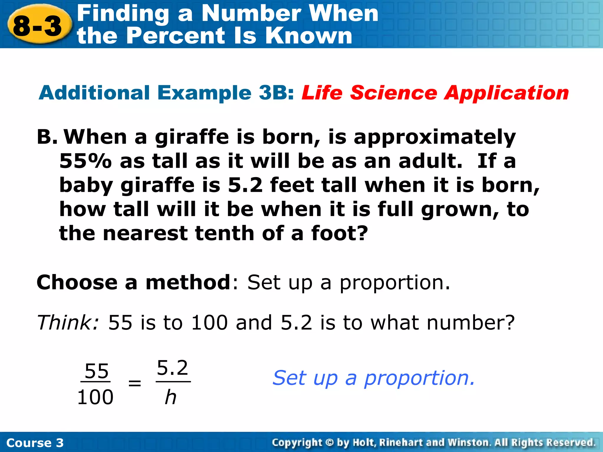 B.   When a giraffe is born, is approximately 55% as tall as it will be as an adult.  If a baby giraffe is 5.2 feet tall when it is born, how tall will it be when it is full grown, to the nearest tenth of a foot? Additional Example 3B:  Life Science Application Choose a method : Set up a proportion. Think:  55 is to 100 and 5.2 is to what number? = h 5.2 55 100 Set up a proportion. Course 3 8-3 Finding a Number When  the Percent Is Known 