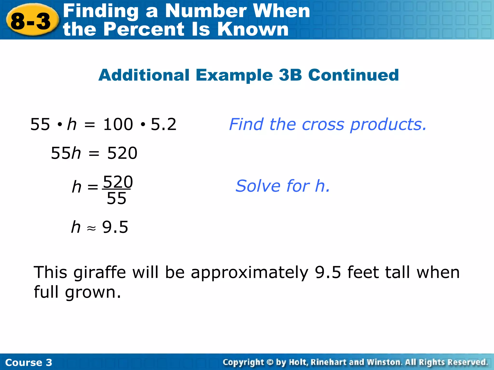 Additional Example 3B Continued 55 h  = 520 This giraffe will be approximately 9.5 feet tall when full grown. 55     h  = 100     5.2   Find the cross products. h     9.5 520 55 h = Solve for h. Course 3 8-3 Finding a Number When  the Percent Is Known 