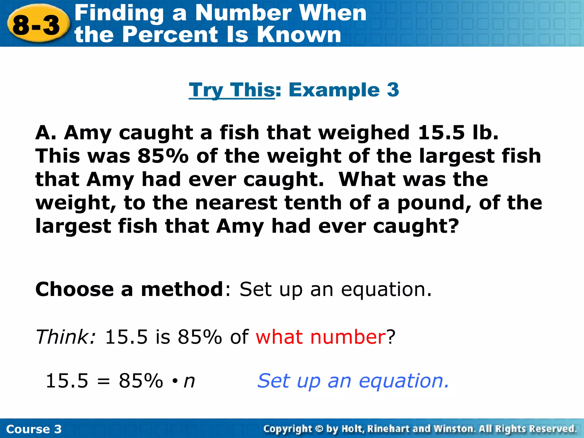 A. Amy caught a fish that weighed 15.5 lb.  This was 85% of the weight of the largest fish that Amy had ever caught.  What was the weight, to the nearest tenth of a pound, of the largest fish that Amy had ever caught? Try This : Example 3 Choose a method : Set up an equation. Think:  15.5 is 85% of  what number ? 15.5 = 85%     n  Set up an equation. Course 3 8-3 Finding a Number When  the Percent Is Known 